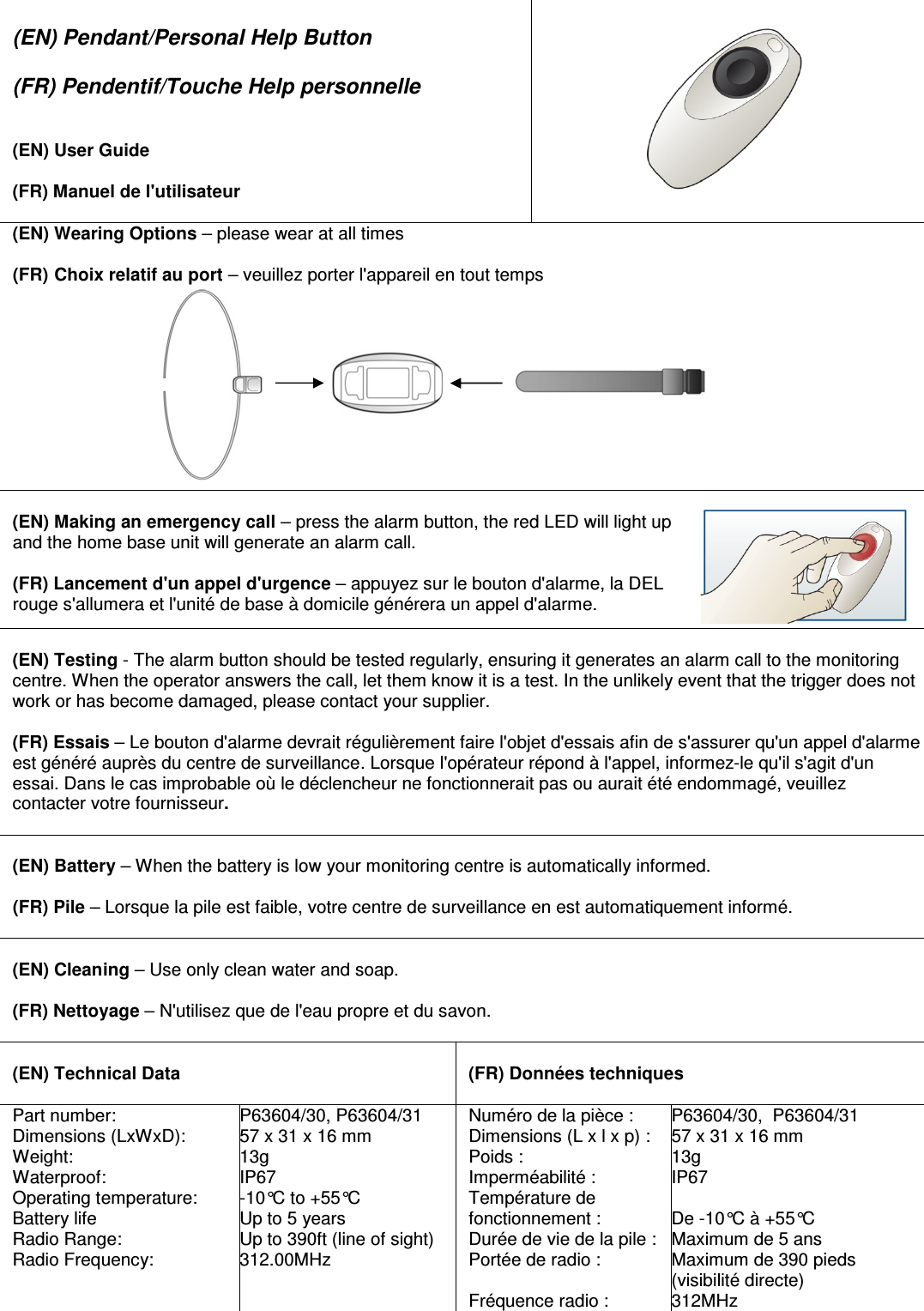  (EN) Pendant/Personal Help Button  (FR) Pendentif/Touche Help personnelle   (EN) User Guide  (FR) Manuel de l&apos;utilisateur    (EN) Wearing Options – please wear at all times  (FR) Choix relatif au port – veuillez porter l&apos;appareil en tout temps                                                                                                 (EN) Making an emergency call – press the alarm button, the red LED will light up and the home base unit will generate an alarm call.  (FR) Lancement d&apos;un appel d&apos;urgence – appuyez sur le bouton d&apos;alarme, la DEL rouge s&apos;allumera et l&apos;unité de base à domicile générera un appel d&apos;alarme.  (EN) Testing - The alarm button should be tested regularly, ensuring it generates an alarm call to the monitoring centre. When the operator answers the call, let them know it is a test. In the unlikely event that the trigger does not work or has become damaged, please contact your supplier.  (FR) Essais – Le bouton d&apos;alarme devrait régulièrement faire l&apos;objet d&apos;essais afin de s&apos;assurer qu&apos;un appel d&apos;alarme est généré auprès du centre de surveillance. Lorsque l&apos;opérateur répond à l&apos;appel, informez-le qu&apos;il s&apos;agit d&apos;un essai. Dans le cas improbable où le déclencheur ne fonctionnerait pas ou aurait été endommagé, veuillez contacter votre fournisseur.   (EN) Battery – When the battery is low your monitoring centre is automatically informed.  (FR) Pile – Lorsque la pile est faible, votre centre de surveillance en est automatiquement informé.   (EN) Cleaning – Use only clean water and soap.  (FR) Nettoyage – N&apos;utilisez que de l&apos;eau propre et du savon.   (EN) Technical Data   (FR) Données techniques Part number: Dimensions (LxWxD): Weight: Waterproof: Operating temperature: Battery life Radio Range: Radio Frequency: P63604/30, P63604/31 57 x 31 x 16 mm  13g IP67 -10°C to +55°C Up to 5 years Up to 390ft (line of sight) 312.00MHz Numéro de la pièce : Dimensions (L x l x p) : Poids : Imperméabilité : Température de fonctionnement : Durée de vie de la pile : Portée de radio :  Fréquence radio : P63604/30,  P63604/31 57 x 31 x 16 mm  13g IP67  De -10°C à +55°C Maximum de 5 ans Maximum de 390 pieds (visibilité directe) 312MHz 