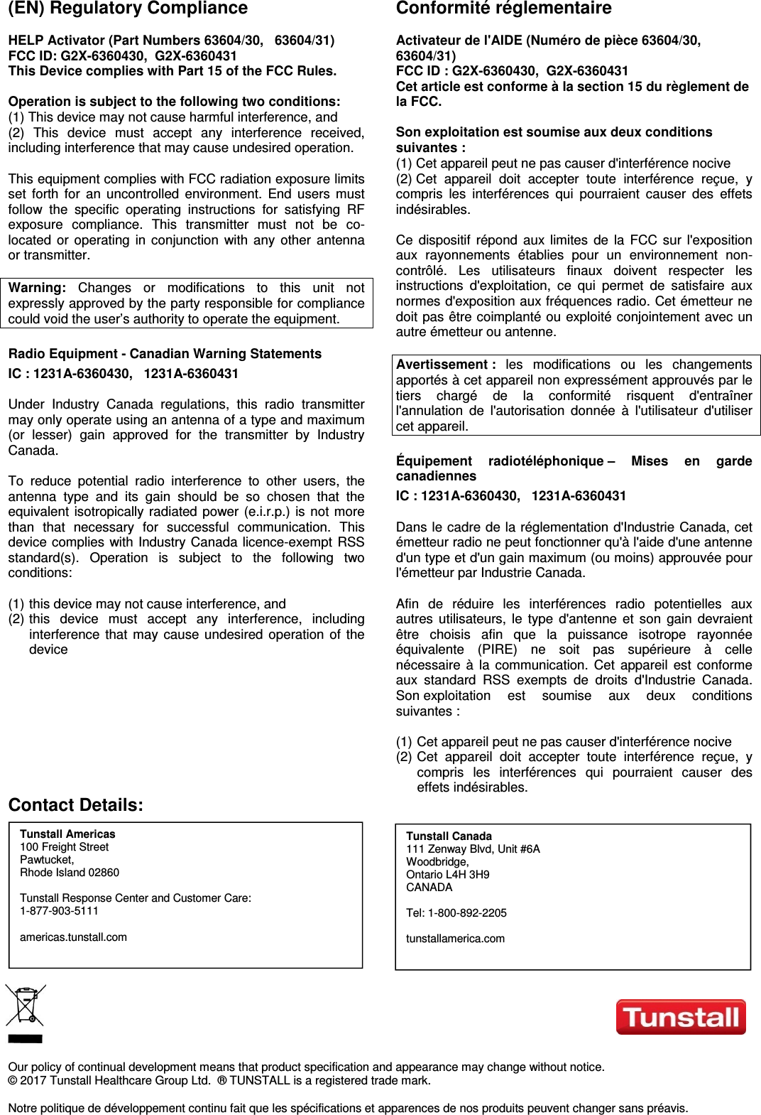   (EN) Regulatory Compliance  HELP Activator (Part Numbers 63604/30,   63604/31)  FCC ID: G2X-6360430,  G2X-6360431 This Device complies with Part 15 of the FCC Rules.  Operation is subject to the following two conditions: (1) This device may not cause harmful interference, and (2)  This  device  must  accept  any  interference  received, including interference that may cause undesired operation.  This equipment complies with FCC radiation exposure limits set  forth  for  an  uncontrolled  environment.  End  users  must follow  the  specific  operating  instructions  for  satisfying  RF exposure  compliance.  This  transmitter  must  not  be  co-located  or  operating  in  conjunction  with  any  other  antenna or transmitter.  Warning:  Changes  or  modifications  to  this  unit  not expressly approved by the party responsible for compliance could void the user’s authority to operate the equipment. Radio Equipment - Canadian Warning Statements IC : 1231A-6360430,   1231A-6360431  Under  Industry  Canada  regulations,  this  radio  transmitter may only operate using an antenna of a type and maximum (or  lesser)  gain  approved  for  the  transmitter  by  Industry Canada.  To  reduce  potential  radio  interference  to  other  users,  the antenna  type  and  its  gain  should  be  so  chosen  that  the equivalent  isotropically radiated power  (e.i.r.p.)  is not  more than  that  necessary  for  successful  communication.  This device complies  with Industry Canada licence-exempt  RSS standard(s).  Operation  is  subject  to  the  following  two conditions:   (1)  this device may not cause interference, and  (2)  this  device  must  accept  any  interference,  including interference  that  may  cause  undesired  operation  of  the device         Conformité réglementaire  Activateur de l&apos;AIDE (Numéro de pièce 63604/30, 63604/31)  FCC ID : G2X-6360430,  G2X-6360431 Cet article est conforme à la section 15 du règlement de la FCC.  Son exploitation est soumise aux deux conditions suivantes : (1) Cet appareil peut ne pas causer d&apos;interférence nocive (2) Cet  appareil  doit  accepter  toute  interférence  reçue,  y compris  les  interférences  qui  pourraient  causer  des  effets indésirables.  Ce  dispositif  répond  aux  limites  de  la  FCC  sur  l&apos;exposition aux  rayonnements  établies  pour  un  environnement  non-contrôlé.  Les  utilisateurs  finaux  doivent  respecter  les instructions  d&apos;exploitation,  ce  qui  permet  de  satisfaire  aux normes d&apos;exposition aux fréquences radio. Cet émetteur ne doit pas être coimplanté ou exploité conjointement avec un autre émetteur ou antenne.  Avertissement :  les  modifications  ou  les  changements apportés à cet appareil non expressément approuvés par le tiers  chargé  de  la  conformité  risquent  d&apos;entraîner l&apos;annulation  de  l&apos;autorisation  donnée  à  l&apos;utilisateur  d&apos;utiliser cet appareil. Équipement  radiotéléphonique –  Mises  en  garde canadiennes IC : 1231A-6360430,   1231A-6360431  Dans le cadre de la réglementation d&apos;Industrie Canada, cet émetteur radio ne peut fonctionner qu&apos;à l&apos;aide d&apos;une antenne d&apos;un type et d&apos;un gain maximum (ou moins) approuvée pour l&apos;émetteur par Industrie Canada.  Afin  de  réduire  les  interférences  radio  potentielles  aux autres  utilisateurs,  le  type  d&apos;antenne  et  son  gain  devraient être  choisis  afin  que  la  puissance  isotrope  rayonnée équivalente  (PIRE)  ne  soit  pas  supérieure  à  celle nécessaire  à  la  communication.  Cet  appareil  est  conforme aux  standard  RSS  exempts  de  droits  d&apos;Industrie  Canada. Son exploitation  est  soumise  aux  deux  conditions suivantes :   (1)  Cet appareil peut ne pas causer d&apos;interférence nocive  (2)  Cet  appareil  doit  accepter  toute  interférence  reçue,  y compris  les  interférences  qui  pourraient  causer  des effets indésirables. Contact Details:             Our policy of continual development means that product specification and appearance may change without notice.  © 2017 Tunstall Healthcare Group Ltd.  ® TUNSTALL is a registered trade mark.   Notre politique de développement continu fait que les spécifications et apparences de nos produits peuvent changer sans préavis.   Tunstall Canada 111 Zenway Blvd, Unit #6A Woodbridge,  Ontario L4H 3H9 CANADA  Tel: 1-800-892-2205  tunstallamerica.com Tunstall Americas 100 Freight Street Pawtucket, Rhode Island 02860  Tunstall Response Center and Customer Care: 1-877-903-5111  americas.tunstall.com 