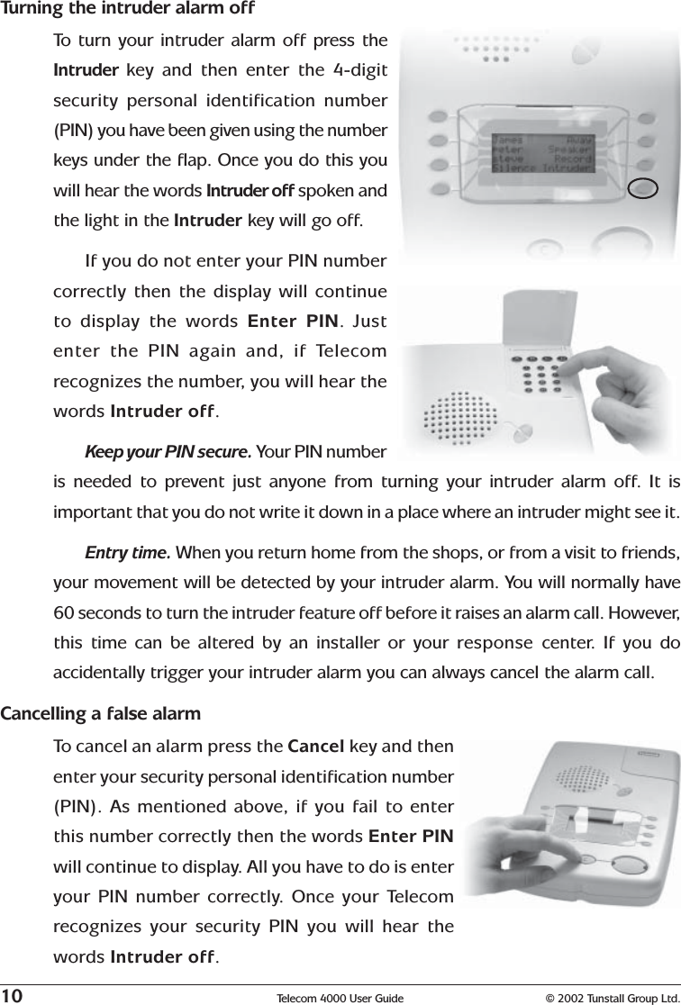 10 Telecom 4000 User Guide © 2002 Tunstall Group Ltd.Turning the intruder alarm offTo   turn your intruder alarm off press theIntruder  key and then enter the 4-digitsecurity personal identification number(PIN) you have been given using the numberkeys under the flap. Once you do this youwill hear the words Intruder off spoken andthe light in the Intruder key will go off.If you do not enter your PIN numbercorrectly then the display will continueto display the words Enter PIN. Justenter the PIN again and, if Telecomrecognizes the number, you will hear thewords Intruder off.Keep your PIN secure. Your PIN numberis needed to prevent just anyone from turning your intruder alarm off. It isimportant that you do not write it down in a place where an intruder might see it.Entry time. When you return home from the shops, or from a visit to friends,your movement will be detected by your intruder alarm. You will normally have60 seconds to turn the intruder feature off before it raises an alarm call. However,this time can be altered by an installer or your response  center. If you doaccidentally trigger your intruder alarm you can always cancel the alarm call.Cancelling a false alarmTo  cancel an alarm press the Cancel key and thenenter your security personal identification number(PIN). As mentioned above, if you fail to enterthis number correctly then the words Enter PINwill continue to display. All you have to do is enteryour PIN number correctly. Once your Telecomrecognizes your security PIN you will hear thewords Intruder off.