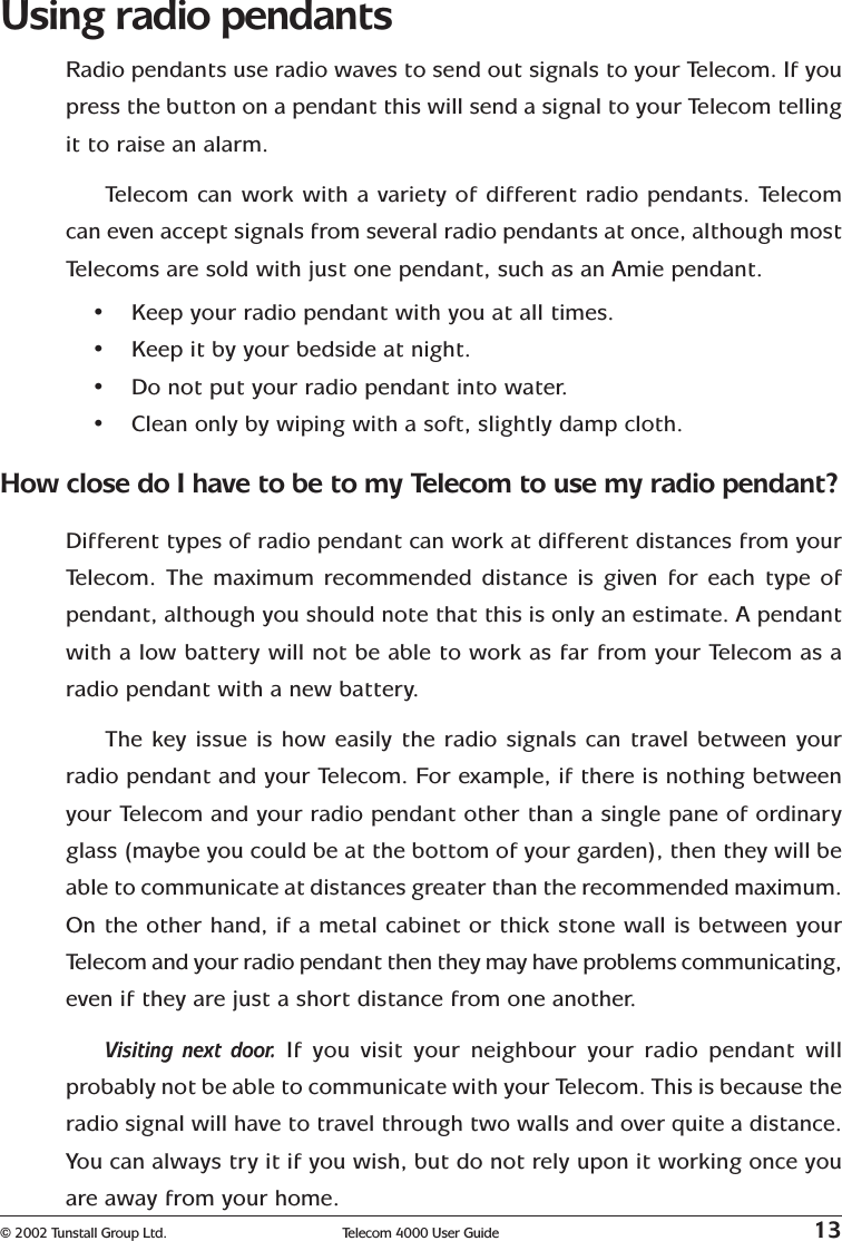 © 2002 Tunstall Group Ltd. Telecom 4000 User Guide 13Using radio pendantsRadio pendants use radio waves to send out signals to your Telecom. If youpress the button on a pendant this will send a signal to your Telecom tellingit to raise an alarm.Telecom can work with a variety of different radio pendants. Telecomcan even accept signals from several radio pendants at once, although mostTelecoms are sold with just one pendant, such as an Amie pendant.•Keep your radio pendant with you at all times.•Keep it by your bedside at night.•Do not put your radio pendant into water.•Clean only by wiping with a soft, slightly damp cloth.How close do I have to be to my Telecom to use my radio pendant?Different types of radio pendant can work at different distances from yourTelecom. The maximum recommended distance is given for each type ofpendant, although you should note that this is only an estimate. A pendantwith a low battery will not be able to work as far from your Telecom as aradio pendant with a new battery.The key issue is how easily the radio signals can travel between yourradio pendant and your Telecom. For example, if there is nothing betweenyour Telecom and your radio pendant other than a single pane of ordinaryglass (maybe you could be at the bottom of your garden), then they will beable to communicate at distances greater than the recommended maximum.On the other hand, if a metal cabinet or thick stone wall is between yourTelecom and your radio pendant then they may have problems communicating,even if they are just a short distance from one another.Visiting next door. If you visit your neighbour your radio pendant willprobably not be able to communicate with your Telecom. This is because theradio signal will have to travel through two walls and over quite a distance.You can always try it if you wish, but do not rely upon it working once youare away from your home.