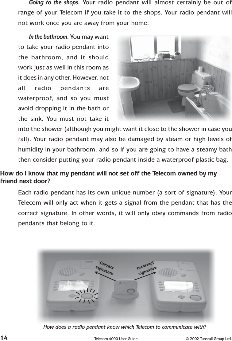 14 Telecom 4000 User Guide © 2002 Tunstall Group Ltd.Going to the shops.  Your radio pendant will almost certainly be out ofrange of your Telecom if you take it to the shops. Your radio pendant willnot work once you are away from your home.In the bathroom. You may wantto take your radio pendant intothe bathroom, and it shouldwork just as well in this room asit does in any other. However, notall radio pendants arewaterproof, and so you mustavoid dropping it in the bath orthe sink. You must not take itinto the shower (although you might want it close to the shower in case youfall). Your radio pendant may also be damaged by steam or high levels ofhumidity in your bathroom, and so if you are going to have a steamy baththen consider putting your radio pendant inside a waterproof plastic bag.How do I know that my pendant will not set off the Telecom owned by myfriend next door?Each radio pendant has its own unique number (a sort of signature). YourTelecom will only act when it gets a signal from the pendant that has thecorrect signature. In other words, it will only obey commands from radiopendants that belong to it.How does a radio pendant know which Telecom to communicate with?CorrectsignatureIncorrectsignature