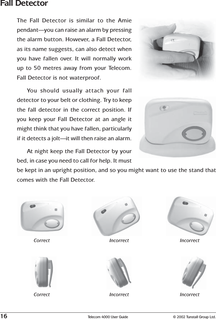 16 Telecom 4000 User Guide © 2002 Tunstall Group Ltd.Fall DetectorThe Fall Detector is similar to the Amiependant—you can raise an alarm by pressingthe alarm button. However, a Fall Detector,as its name suggests, can also detect whenyou have fallen over. It will normally workup to 50 metres away from your Telecom.Fall Detector is not waterproof.You should usually attach your falldetector to your belt or clothing. Try to keepthe fall detector in the correct position. Ifyou keep your Fall Detector at an angle itmight think that you have fallen, particularlyif it detects a jolt—it will then raise an alarm.At night keep the Fall Detector by yourbed, in case you need to call for help. It mustbe kept in an upright position, and so you might want to use the stand thatcomes with the Fall Detector.Correct Incorrect IncorrectCorrect Incorrect Incorrect