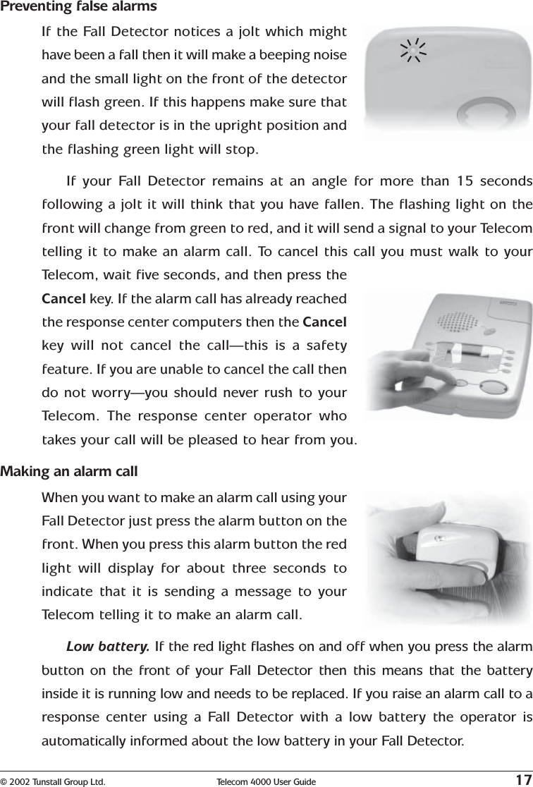 © 2002 Tunstall Group Ltd. Telecom 4000 User Guide 17Preventing false alarmsIf the Fall Detector notices a jolt which mighthave been a fall then it will make a beeping noiseand the small light on the front of the detectorwill flash green. If this happens make sure thatyour fall detector is in the upright position andthe flashing green light will stop.If your Fall Detector remains at an angle for more than 15 secondsfollowing a jolt it will think that you have fallen. The flashing light on thefront will change from green to red, and it will send a signal to your Telecomtelling it to make an alarm call. To cancel this call you must walk to yourTelecom, wait five seconds, and then press theCancel key. If the alarm call has already reachedthe response center computers then the Cancelkey will not cancel the call—this is a safetyfeature. If you are unable to cancel the call thendo not worry—you should never rush to yourTelecom. The response center operator whotakes your call will be pleased to hear from you.Making an alarm callWhen you want to make an alarm call using yourFall Detector just press the alarm button on thefront. When you press this alarm button the redlight will display for about three seconds toindicate that it is sending a message to yourTelecom telling it to make an alarm call.Low battery. If the red light flashes on and off when you press the alarmbutton on the front of your Fall Detector then this means that the batteryinside it is running low and needs to be replaced. If you raise an alarm call to aresponse center using a Fall Detector with a low battery the operator isautomatically informed about the low battery in your Fall Detector.