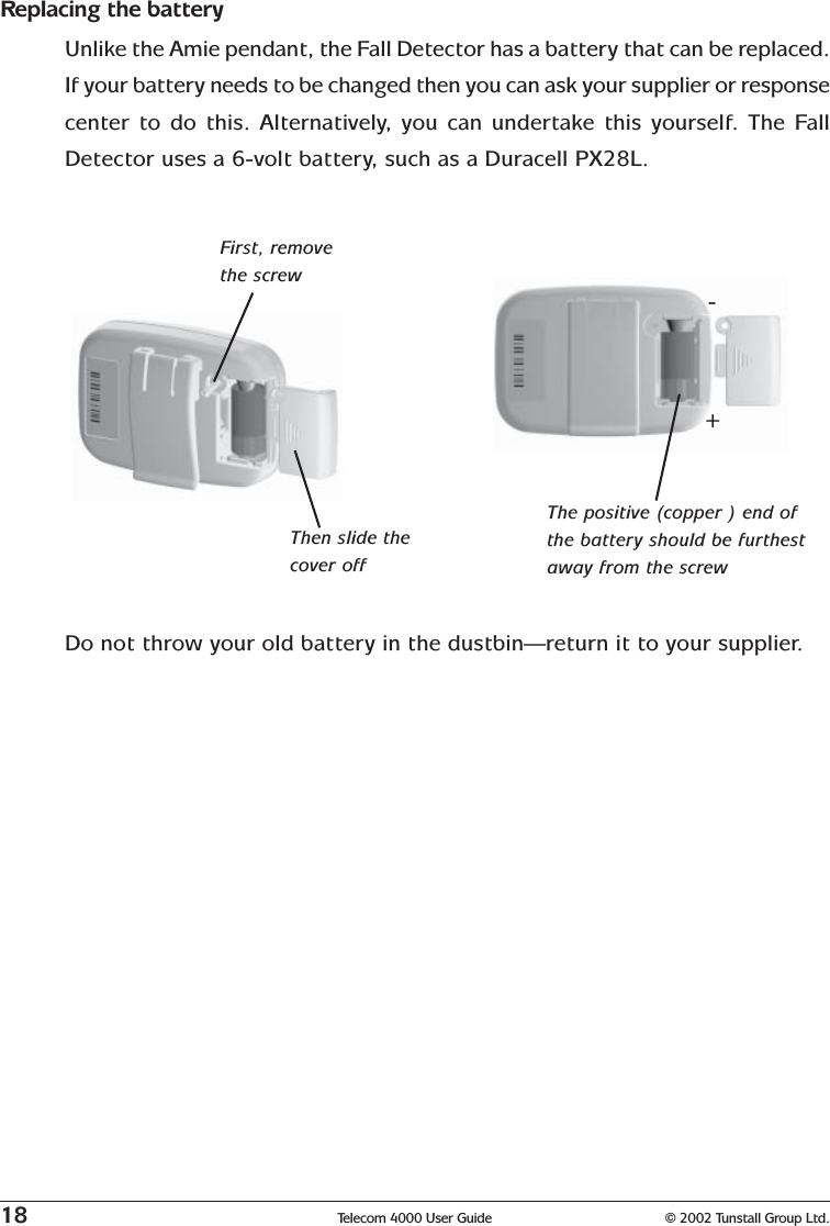 18 Telecom 4000 User Guide © 2002 Tunstall Group Ltd.Replacing the batteryUnlike the Amie pendant, the Fall Detector has a battery that can be replaced.If your battery needs to be changed then you can ask your supplier or responsecenter to do this. Alternatively, you can undertake this yourself. The FallDetector uses a 6-volt battery, such as a Duracell PX28L.First, removethe screwThen slide thecover offThe positive (copper ) end ofthe battery should be furthestaway from the screwDo not throw your old battery in the dustbin—return it to your supplier.+-