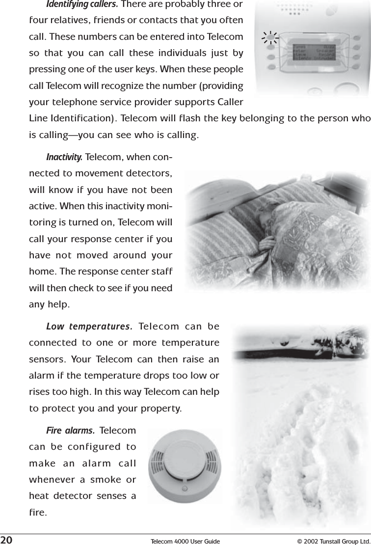 20 Telecom 4000 User Guide © 2002 Tunstall Group Ltd.Identifying callers. There are probably three orfour relatives, friends or contacts that you oftencall. These numbers can be entered into Telecomso that you can call these individuals just bypressing one of the user keys. When these peoplecall Telecom will recognize the number (providingyour telephone service provider supports CallerLine Identification). Telecom will flash the key belonging to the person whois calling—you can see who is calling.Inactivity. Telecom, when con-nected to movement detectors,will know if you have not beenactive. When this inactivity moni-toring is turned on, Telecom willcall your response center if youhave not moved around yourhome. The response center staffwill then check to see if you needany help.Low temperatures.  Telecom can beconnected to one or more temperaturesensors. Your Telecom can then raise analarm if the temperature drops too low orrises too high. In this way Telecom can helpto protect you and your property.Fire alarms.  Telecomcan be configured tomake an alarm callwhenever a smoke orheat detector senses afire.