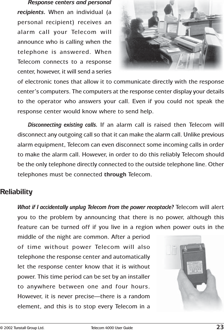 © 2002 Tunstall Group Ltd. Telecom 4000 User Guide 23Response centers and personalrecipients. When an individual (apersonal recipient) receives analarm call your Telecom willannounce who is calling when thetelephone is answered. WhenTe lecom connects to a responsecenter, however, it will send a seriesof electronic tones that allow it to communicate directly with the responsecenter’s computers. The computers at the response center display your detailsto the operator who answers your call. Even if you could not speak theresponse center would know where to send help.Disconnecting existing calls. If an alarm call is raised then Telecom willdisconnect any outgoing call so that it can make the alarm call. Unlike previousalarm equipment, Telecom can even disconnect some incoming calls in orderto make the alarm call. However, in order to do this reliably Telecom shouldbe the only telephone directly connected to the outside telephone line. Othertelephones must be connected through Telecom.ReliabilityWhat if I accidentally unplug Telecom from the power receptacle? Telecom will alertyou to the problem by announcing that there is no power, although thisfeature can be turned off if you live in a region when power outs in themiddle of the night are common. After a periodof time without power Telecom will alsotelephone the response center and automaticallylet the response center know that it is withoutpower. This time period can be set by an installerto anywhere between one and four hours.However, it is never precise—there is a randomelement, and this is to stop every Telecom in a