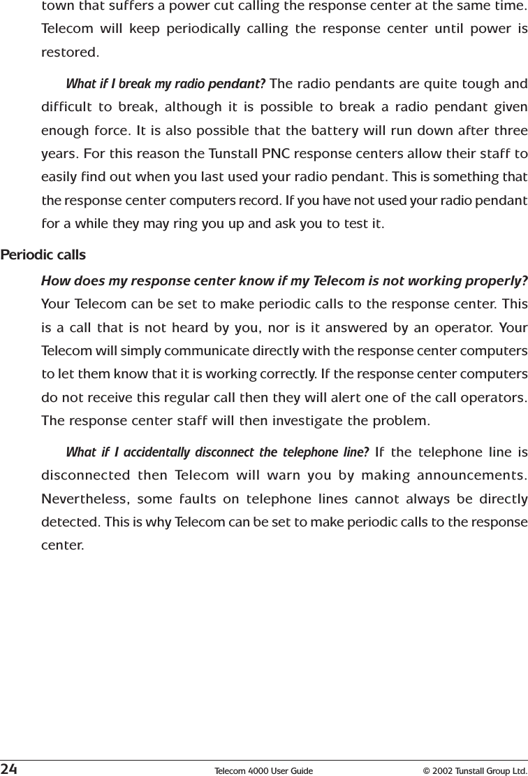 24 Telecom 4000 User Guide © 2002 Tunstall Group Ltd.town that suffers a power cut calling the response center at the same time.Telecom will keep periodically calling the response center until power isrestored.What if I break my radio pendant? The radio pendants are quite tough anddifficult to break, although it is possible to break a radio pendant givenenough force. It is also possible that the battery will run down after threeyears. For this reason the Tunstall PNC response centers allow their staff toeasily find out when you last used your radio pendant. This is something thatthe response center computers record. If you have not used your radio pendantfor a while they may ring you up and ask you to test it.Periodic callsHow does my response center know if my Telecom is not working properly?Your Telecom can be set to make periodic calls to the response center. Thisis a call that is not heard by you, nor is it answered by an operator. YourTelecom will simply communicate directly with the response center computersto let them know that it is working correctly. If the response center computersdo not receive this regular call then they will alert one of the call operators.The response center staff will then investigate the problem.What if I accidentally disconnect the telephone line? If the telephone line isdisconnected then Telecom will warn you by making announcements.Nevertheless, some faults on telephone lines cannot always be directlydetected. This is why Telecom can be set to make periodic calls to the responsecenter.