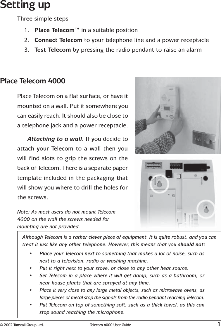 © 2002 Tunstall Group Ltd. Telecom 4000 User Guide 1Setting upThree simple steps1. Place Telecom™ in a suitable position2. Connect Telecom to your telephone line and a power receptacle3. Test Telecom by pressing the radio pendant to raise an alarmAlthough Telecom is a rather clever piece of equipment, it is quite robust, and you cantreat it just like any other telephone. However, this means that you should not:•Place your Telecom next to something that makes a lot of noise, such asnext to a television, radio or washing machine.•Put it right next to your stove, or close to any other heat source.•Set Telecom in a place where it will get damp, such as a bathroom, ornear house plants that are sprayed at any time.•Place it very close to any large metal objects, such as microwave ovens, aslarge pieces of metal stop the signals from the radio pendant reaching Telecom.•Put Telecom on top of something soft, such as a thick towel, as this canstop sound reaching the microphone.Place Telecom 4000Place Telecom on a flat surface, or have itmounted on a wall. Put it somewhere youcan easily reach. It should also be close toa telephone jack and a power receptacle.Attaching to a wall. If you decide toattach your Telecom to a wall then youwill find slots to grip the screws on theback of Telecom. There is a separate papertemplate included in the packaging thatwill show you where to drill the holes forthe screws.Note: As most users do not mount Telecom4000 on the wall the screws needed formounting are not provided.