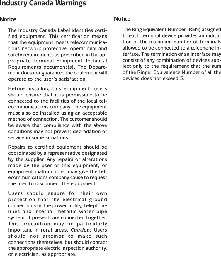 Industry Canada WarningsNoticeThe Industry Canada Label identifies certi-fied equipment. This certification meansthat the equipment meets telecommunica-tions network protective, operational andsafety requirements as prescribed in the ap-propriate Terminal Equipment TechnicalRequirements document(s). The Depart-ment does not guarantee the equipment willoperate to the user’s satisfaction.Before installing this equipment, usersshould ensure that it is permissible to beconnected to the facilities of the local tel-ecommunications company. The equipmentmust also be installed using an acceptablemethod of connection. The customer shouldbe aware that compliance with the aboveconditions may not prevent degradation ofservice in some situations.Repairs to certified equipment should becoordinated by a representative designatedby the supplier. Any repairs or alterationsmade by the user of this equipment, orequipment malfunctions, may give the tel-ecommunications company cause to requestthe user to disconnect the equipment.Users should ensure for their ownprotection that the electrical groundconnections of the power utility, telephonelines and internal metallic water pipesystem, if present, are connected together.This precaution may be particularlyimportant in rural areas. Caution: Usersshould not attempt to make suchconnections themselves, but should contactthe appropriate electric inspection authority,or electrician, as appropriate.NoticeThe Ring Equivalent Number (REN) assignedto each terminal device provides an indica-tion of the maximum number of terminalsallowed to be connected to a telephone in-terface. The termination of an interface mayconsist of any combination of devices sub-ject only to the requirement that the sumof the Ringer Equivalence Number of all thedevices does not exceed 5.
