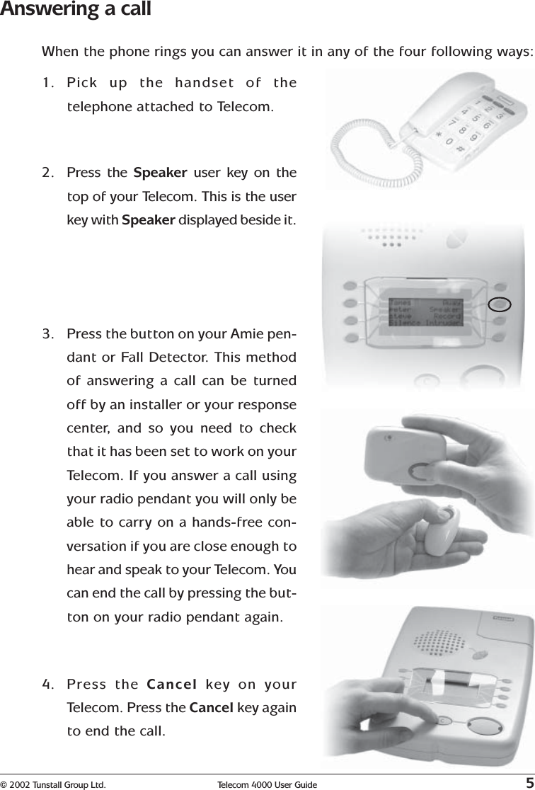 © 2002 Tunstall Group Ltd. Telecom 4000 User Guide 5Answering a callWhen the phone rings you can answer it in any of the four following ways:1. Pick up the handset of thetelephone attached to Telecom.2. Press the Speaker  user key on thetop of your Telecom. This is the userkey with Speaker displayed beside it.3. Press the button on your Amie pen-dant or Fall Detector. This methodof answering a call can be turnedoff by an installer or your responsecenter, and so you need to checkthat it has been set to work on yourTelecom. If you answer a call usingyour radio pendant you will only beable to carry on a hands-free con-versation if you are close enough tohear and speak to your Telecom. Youcan end the call by pressing the but-ton on your radio pendant again.4. Press the Cancel  key on yourTelecom. Press the Cancel key againto end the call.