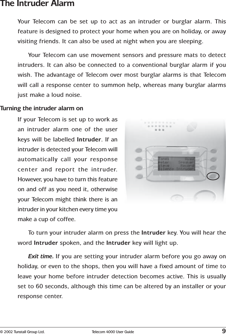 © 2002 Tunstall Group Ltd. Telecom 4000 User Guide 9The Intruder AlarmYour Telecom can be set up to act as an intruder or burglar alarm. Thisfeature is designed to protect your home when you are on holiday, or awayvisiting friends. It can also be used at night when you are sleeping.Your Telecom can use movement sensors and pressure mats to detectintruders. It can also be connected to a conventional burglar alarm if youwish. The advantage of Telecom over most burglar alarms is that Telecomwill call a response center to summon help, whereas many burglar alarmsjust make a loud noise.Turning the intruder alarm onIf your Telecom is set up to work asan intruder alarm one of the userkeys will be labelled Intruder. If anintruder is detected your Telecom willautomatically call your responsecenter  and report the intruder.However, you have to turn this featureon and off as you need it, otherwiseyour Telecom might think there is anintruder in your kitchen every time youmake a cup of coffee.To   turn your intruder alarm on press the Intruder key. You will hear theword Intruder spoken, and the Intruder key will light up.Exit time. If you are setting your intruder alarm before you go away onholiday, or even to the shops, then you will have a fixed amount of time toleave your home before intruder detection becomes active. This is usuallyset to 60 seconds, although this time can be altered by an installer or yourresponse center.