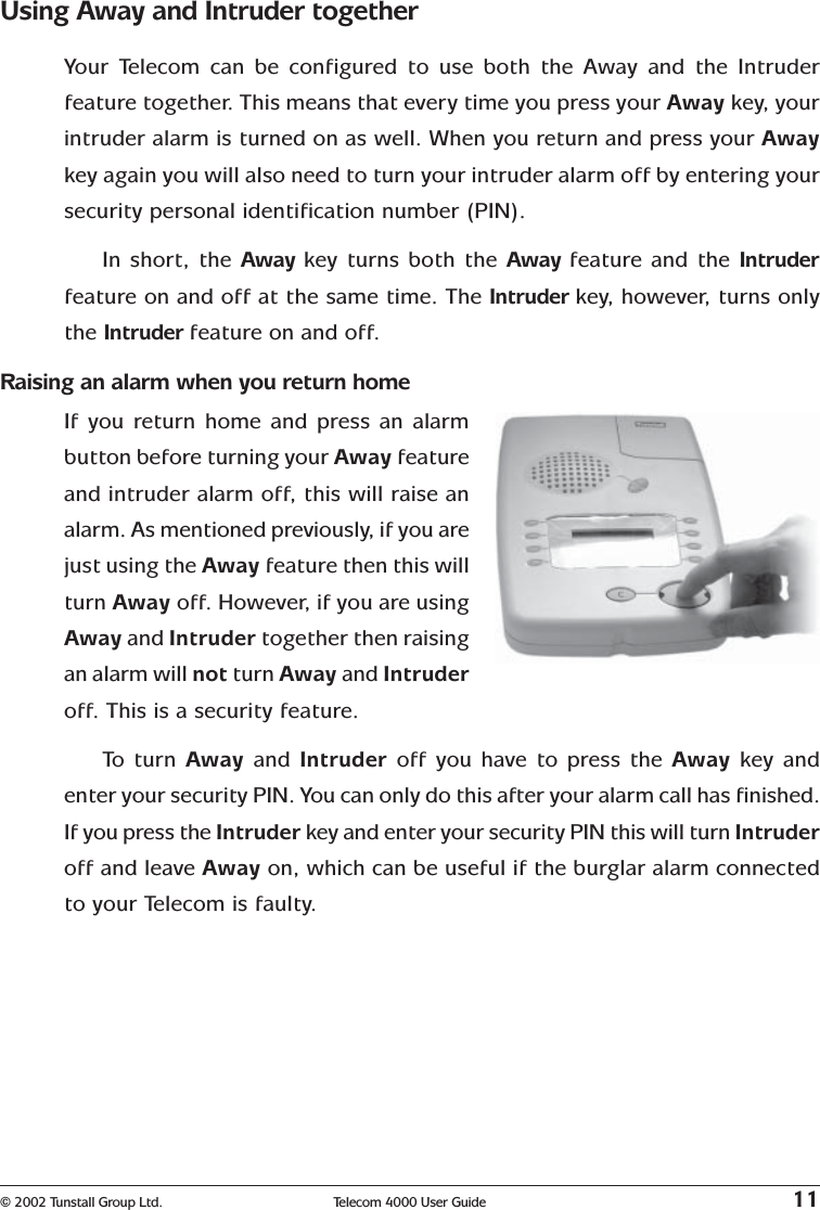 © 2002 Tunstall Group Ltd. Telecom 4000 User Guide 11Using Away and Intruder togetherYour Telecom can be configured to use both the Away and the Intruderfeature together. This means that every time you press your Away key,  yourintruder alarm is turned on as well. When you return and press your Awaykey again you will also need to turn your intruder alarm off by entering yoursecurity personal identification number (PIN).In short, the Away key turns both the Away feature and the Intruderfeature on and off at the same time. The Intruder key,   however, turns onlythe Intruder feature on and off.Raising an alarm when you return homeIf you return home and press an alarmbutton before turning your Away featureand intruder alarm off, this will raise analarm. As mentioned previously, if you arejust using the Away feature then this willturn Away off. However, if you are usingAway and Intruder together then raisingan alarm will not turn Away and Intruderoff. This is a security feature.To   turn Away and Intruder  off you have to press the Away  key andenter your security PIN. You can only do this after your alarm call has finished.If you press the Intruder key and enter your security PIN this will turn Intruderoff and leave Away on, which can be useful if the burglar alarm connectedto your Telecom is faulty.