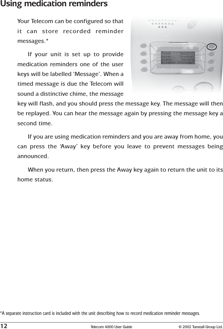 12 Telecom 4000 User Guide © 2002 Tunstall Group Ltd.Using medication remindersYour Telecom can be configured so thatit can store recorded remindermessages.*If your unit is set up to providemedication reminders one of the userkeys will be labelled ‘Message’. When atimed message is due the Telecom willsound a distinctive chime, the messagekey will flash, and you should press the message key. The message will thenbe replayed. You can hear the message again by pressing the message key asecond time.If you are using medication reminders and you are away from home, youcan press the ‘Away’ key before you leave to prevent messages beingannounced.When you return, then press the Away key again to return the unit to itshome status.*A separate instruction card is included with the unit describing how to record medication reminder messages.