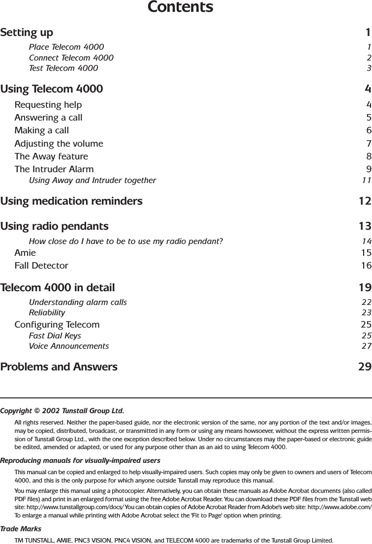 ContentsSetting up 1Place Telecom 4000 1Connect Telecom 4000 2Test Telecom 4000 3Using Telecom 4000 4Requesting help 4Answering a call 5Making a call 6Adjusting the volume 7The Away feature 8The Intruder Alarm 9Using Away and Intruder together 11Using medication reminders 12Using radio pendants 13How close do I have to be to use my radio pendant? 14Amie 15Fall Detector 16Telecom 4000 in detail 19Understanding alarm calls 22Reliability 23Configuring Telecom 25Fast Dial Keys 25Voice Announcements 27Problems and Answers 29Copyright © 2002 Tunstall Group Ltd.All rights reserved. Neither the paper-based guide, nor the electronic version of the same, nor any portion of the text and/or images,may be copied, distributed, broadcast, or transmitted in any form or using any means howsoever, without the express written permis-sion of Tunstall Group Ltd., with the one exception described below. Under no circumstances may the paper-based or electronic guidebe edited, amended or adapted, or used for any purpose other than as an aid to using Telecom 4000.Reproducing manuals for visually-impaired usersThis manual can be copied and enlarged to help visually-impaired users. Such copies may only be given to owners and users of Telecom4000, and this is the only purpose for which anyone outside Tunstall may reproduce this manual.You may enlarge this manual using a photocopier. Alternatively, you can obtain these manuals as Adobe Acrobat documents (also calledPDF files) and print in an enlarged format using the free Adobe Acrobat Reader. You can download these PDF files from the Tunstall website: http://www.tunstallgroup.com/docs/ You can obtain copies of Adobe Acrobat Reader from Adobe&apos;s web site: http://www.adobe.com/To  enlarge a manual while printing with Adobe Acrobat select the &apos;Fit to Page&apos; option when printing.Trade MarksTM TUNSTALL, AMIE, PNC3 VISION, PNC4 VISION, and TELECOM 4000 are trademarks of the Tunstall Group Limited.