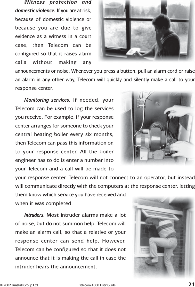 © 2002 Tunstall Group Ltd. Telecom 4000 User Guide 21Witness protection anddomestic violence. If you are at risk,because of domestic violence orbecause you are due to giveevidence as a witness in a courtcase, then Telecom can beconfigured so that it raises alarmcalls without making anyannouncements or noise. Whenever you press a button, pull an alarm cord or raisean alarm in any other way, Telecom will quickly and silently make a call to yourresponse center.Monitoring services. If needed, yourTelecom can be used to log the servicesyou receive. For example, if your responsecenter arranges for someone to check yourcentral heating boiler every six months,then Telecom can pass this information onto your response center. All the boilerengineer has to do is enter a number intoyour Telecom and a call will be made toyour response center. Telecom will not connect to an operator, but insteadwill communicate directly with the computers at the response center, lettingthem know which service you have received andwhen it was completed.Intruders. Most intruder alarms make a lotof noise, but do not summon help. Telecom willmake an alarm call, so that a relative or yourresponse center can send help. However,Telecom can be configured so that it does notannounce that it is making the call in case theintruder hears the announcement.