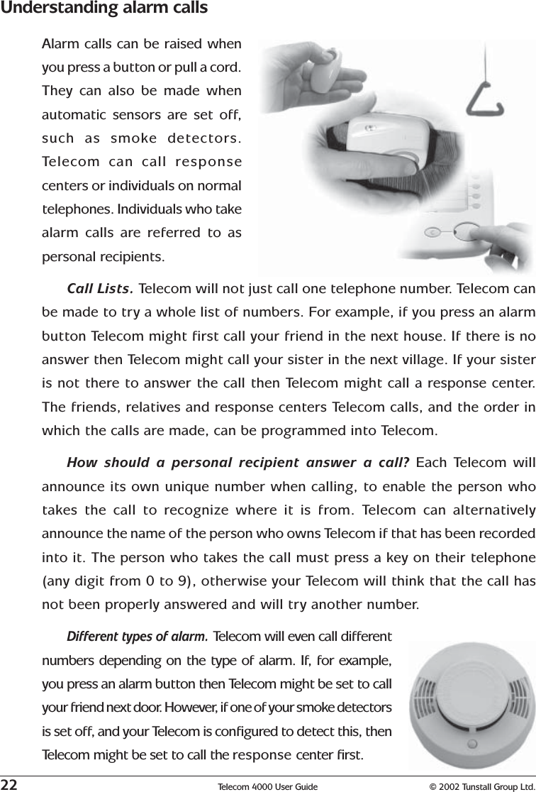 22 Telecom 4000 User Guide © 2002 Tunstall Group Ltd.Understanding alarm callsAlarm calls can be raised whenyou press a button or pull a cord.They can also be made whenautomatic sensors are set off,such as smoke detectors.Telecom can call responsecenters or individuals on normaltelephones. Individuals who takealarm calls are referred to aspersonal recipients.Call Lists. Telecom will not just call one telephone number. Telecom canbe made to try a whole list of numbers. For example, if you press an alarmbutton Telecom might first call your friend in the next house. If there is noanswer then Telecom might call your sister in the next village. If your sisteris not there to answer the call then Telecom might call a response center.The friends, relatives and response centers Telecom calls, and the order inwhich the calls are made, can be programmed into Telecom.How should a personal recipient answer a call? Each Telecom willannounce its own unique number when calling, to enable the person whotakes the call to recognize where it is from. Telecom can alternativelyannounce the name of the person who owns Telecom if that has been recordedinto it. The person who takes the call must press a key on their telephone(any digit from 0 to 9), otherwise your Telecom will think that the call hasnot been properly answered and will try another number.Different types of alarm. Telecom will even call differentnumbers depending on the type of alarm. If, for example,you press an alarm button then Telecom might be set to callyour friend next door. However, if one of your smoke detectorsis set off, and your Telecom is configured to detect this, thenTelecom might be set to call the response center first.