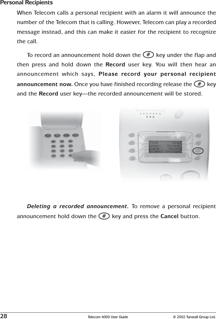 28 Telecom 4000 User Guide © 2002 Tunstall Group Ltd.Personal RecipientsWhen Telecom calls a personal recipient with an alarm it will announce thenumber of the Telecom that is calling. However, Telecom can play a recordedmessage instead, and this can make it easier for the recipient to recognizethe call.To   r ecord an announcement hold down the # key under the flap andthen press and hold down the Record  user key. You will then hear anannouncement which says, Please record your personal recipientannouncement now. Once you have finished recording release the # keyand the Record user key—the recorded announcement will be stored.Deleting a recorded announcement. To   r emove a personal recipientannouncement hold down the # key and press the Cancel button.