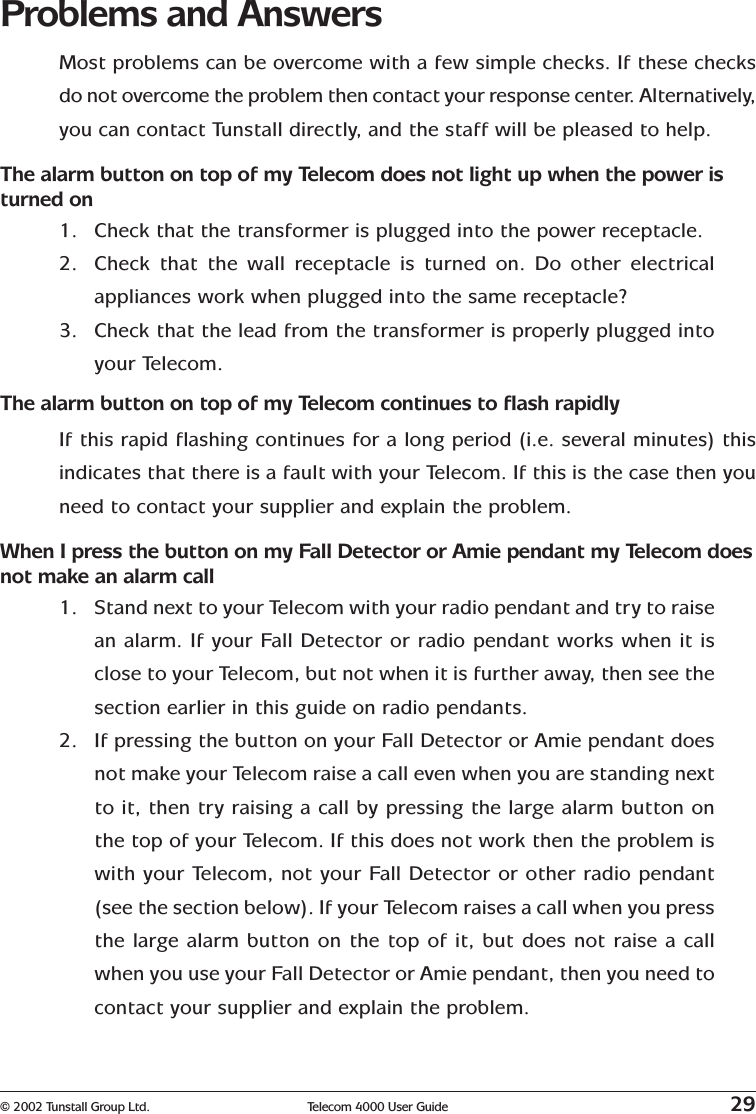 © 2002 Tunstall Group Ltd. Telecom 4000 User Guide 29Problems and AnswersMost problems can be overcome with a few simple checks. If these checksdo not overcome the problem then contact your response center. Alternatively,you can contact Tunstall directly, and the staff will be pleased to help.The alarm button on top of my Telecom does not light up when the power isturned on1. Check that the transformer is plugged into the power receptacle.2. Check that the wall receptacle is turned on. Do other electricalappliances work when plugged into the same receptacle?3. Check that the lead from the transformer is properly plugged intoyour Telecom.The alarm button on top of my Telecom continues to flash rapidlyIf this rapid flashing continues for a long period (i.e. several minutes) thisindicates that there is a fault with your Telecom. If this is the case then youneed to contact your supplier and explain the problem.When I press the button on my Fall Detector or Amie pendant my Telecom doesnot make an alarm call1. Stand next to your Telecom with your radio pendant and try to raisean alarm. If your Fall Detector or radio pendant works when it isclose to your Telecom, but not when it is further away, then see thesection earlier in this guide on radio pendants.2. If pressing the button on your Fall Detector or Amie pendant doesnot make your Telecom raise a call even when you are standing nextto it, then try raising a call by pressing the large alarm button onthe top of your Telecom. If this does not work then the problem iswith your Telecom, not your Fall Detector or other radio pendant(see the section below). If your Telecom raises a call when you pressthe large alarm button on the top of it, but does not raise a callwhen you use your Fall Detector or Amie pendant, then you need tocontact your supplier and explain the problem.