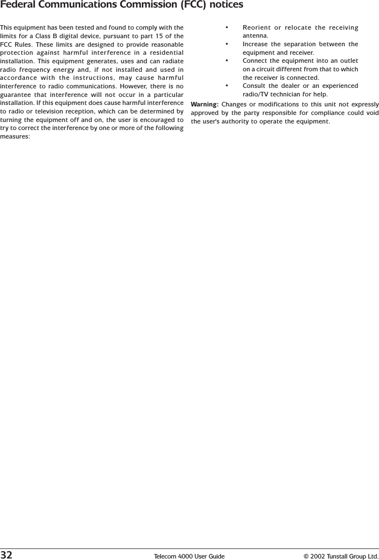 32 Telecom 4000 User Guide © 2002 Tunstall Group Ltd.Federal Communications Commission (FCC) noticesThis equipment has been tested and found to comply with thelimits for a Class B digital device, pursuant to part 15 of theFCC Rules. These limits are designed to provide reasonableprotection against harmful interference in a residentialinstallation. This equipment generates, uses and can radiateradio frequency energy and, if not installed and used inaccordance with the instructions, may cause harmfulinterference to radio communications. However, there is noguarantee that interference will not occur in a particularinstallation. If this equipment does cause harmful interferenceto radio or television reception, which can be determined byturning the equipment off and on, the user is encouraged totry to correct the interference by one or more of the followingmeasures:•Reorient or relocate the receivingantenna.•Increase the separation between theequipment and receiver.•Connect the equipment into an outleton a circuit different from that to whichthe receiver is connected.•Consult the dealer or an experiencedradio/TV technician for help.Warning: Changes or modifications to this unit not expresslyapproved by the party responsible for compliance could voidthe user&apos;s authority to operate the equipment.