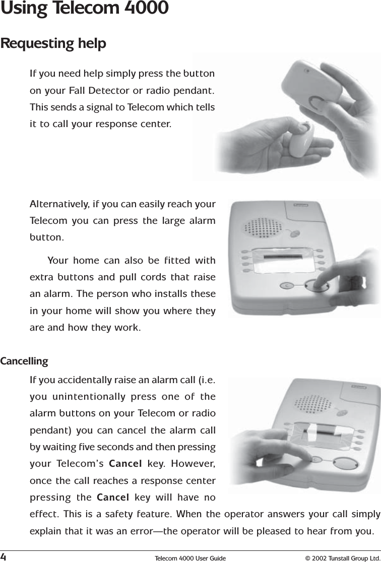 4Telecom 4000 User Guide © 2002 Tunstall Group Ltd.Using Telecom 4000Requesting helpIf you need help simply press the buttonon your Fall Detector or radio pendant.This sends a signal to Telecom which tellsit to call your response center.Alternatively, if you can easily reach yourTelecom you can press the large alarmbutton.Your home can also be fitted withextra buttons and pull cords that raisean alarm. The person who installs thesein your home will show you where theyare and how they work.CancellingIf you accidentally raise an alarm call (i.e.you unintentionally press one of thealarm buttons on your Telecom or radiopendant) you can cancel the alarm callby waiting five seconds and then pressingyour Telecom’s Cancel  key.  However,once the call reaches a response centerpressing the  Cancel  key will have noeffect. This is a safety feature. When the operator answers your call simplyexplain that it was an error—the operator will be pleased to hear from you.