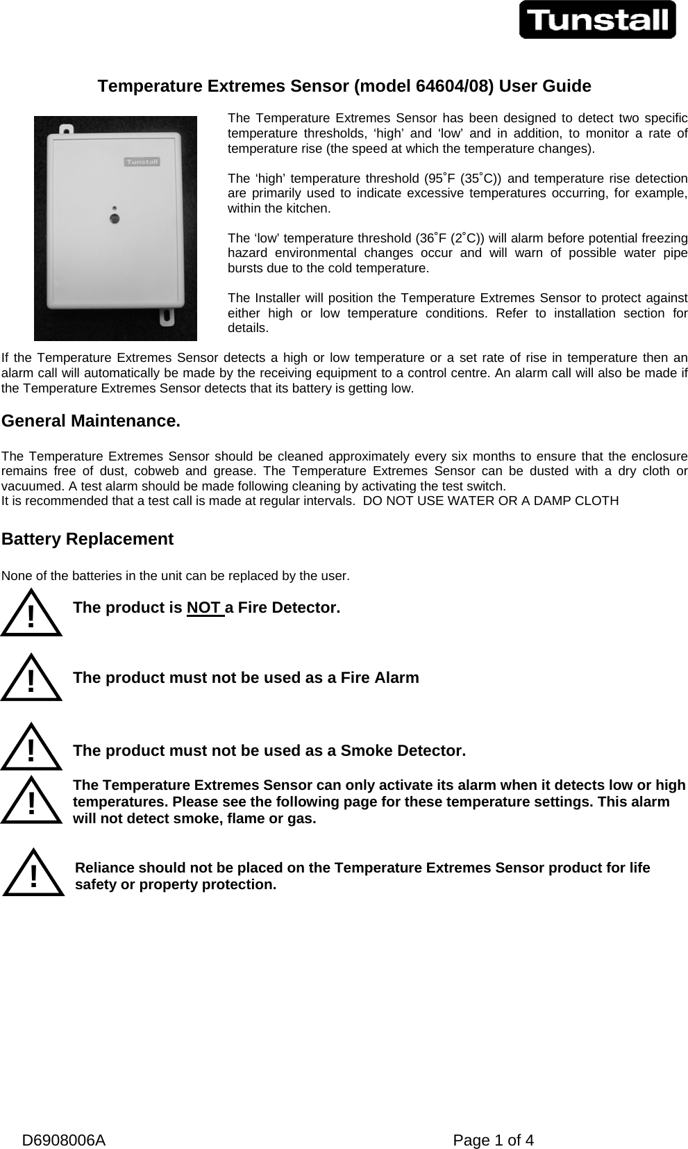   D6908006A   Page 1 of 4  Temperature Extremes Sensor (model 64604/08) User Guide  The Temperature Extremes Sensor has been designed to detect two specific temperature thresholds, ‘high’ and ‘low’ and in addition, to monitor a rate of temperature rise (the speed at which the temperature changes).   The ‘high’ temperature threshold (95˚F (35˚C)) and temperature rise detection are primarily used to indicate excessive temperatures occurring, for example, within the kitchen.  The ‘low’ temperature threshold (36˚F (2˚C)) will alarm before potential freezing hazard environmental changes occur and will warn of possible water pipe bursts due to the cold temperature.  The Installer will position the Temperature Extremes Sensor to protect against either high or low temperature conditions. Refer to installation section for details.  If the Temperature Extremes Sensor detects a high or low temperature or a set rate of rise in temperature then an alarm call will automatically be made by the receiving equipment to a control centre. An alarm call will also be made if the Temperature Extremes Sensor detects that its battery is getting low.   General Maintenance.  The Temperature Extremes Sensor should be cleaned approximately every six months to ensure that the enclosure remains free of dust, cobweb and grease. The Temperature Extremes Sensor can be dusted with a dry cloth or vacuumed. A test alarm should be made following cleaning by activating the test switch. It is recommended that a test call is made at regular intervals.  DO NOT USE WATER OR A DAMP CLOTH  Battery Replacement  None of the batteries in the unit can be replaced by the user.  The product is NOT a Fire Detector.    The product must not be used as a Fire Alarm     The product must not be used as a Smoke Detector.  The Temperature Extremes Sensor can only activate its alarm when it detects low or high temperatures. Please see the following page for these temperature settings. This alarm will not detect smoke, flame or gas.   Reliance should not be placed on the Temperature Extremes Sensor product for life safety or property protection.  ! ! ! ! ! 