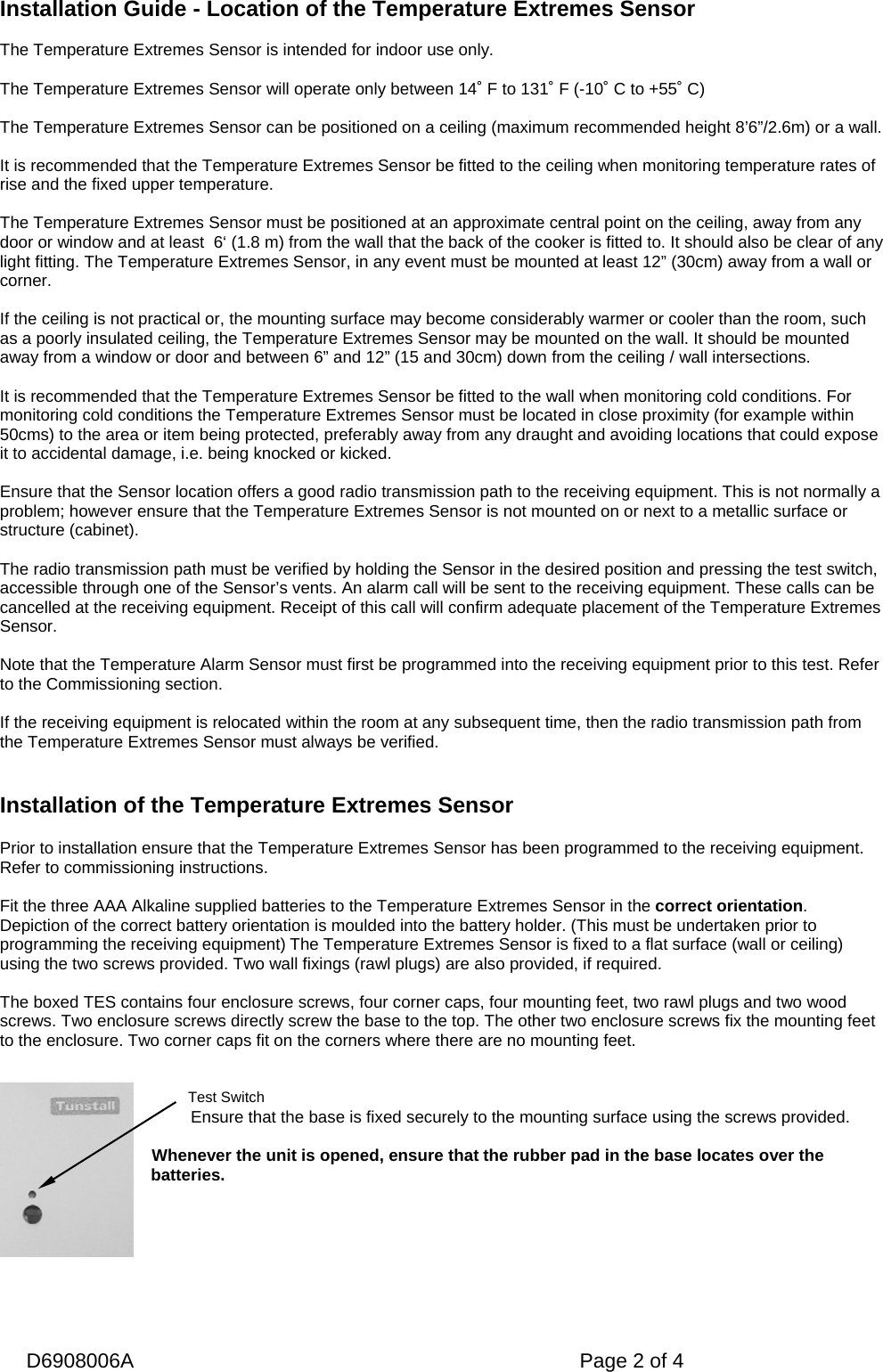   D6908006A   Page 2 of 4 Test Switch Installation Guide - Location of the Temperature Extremes Sensor  The Temperature Extremes Sensor is intended for indoor use only.  The Temperature Extremes Sensor will operate only between 14˚ F to 131˚ F (-10˚ C to +55˚ C)  The Temperature Extremes Sensor can be positioned on a ceiling (maximum recommended height 8’6”/2.6m) or a wall.  It is recommended that the Temperature Extremes Sensor be fitted to the ceiling when monitoring temperature rates of rise and the fixed upper temperature.   The Temperature Extremes Sensor must be positioned at an approximate central point on the ceiling, away from any door or window and at least  6‘ (1.8 m) from the wall that the back of the cooker is fitted to. It should also be clear of any light fitting. The Temperature Extremes Sensor, in any event must be mounted at least 12” (30cm) away from a wall or corner.  If the ceiling is not practical or, the mounting surface may become considerably warmer or cooler than the room, such as a poorly insulated ceiling, the Temperature Extremes Sensor may be mounted on the wall. It should be mounted away from a window or door and between 6” and 12” (15 and 30cm) down from the ceiling / wall intersections.  It is recommended that the Temperature Extremes Sensor be fitted to the wall when monitoring cold conditions. For monitoring cold conditions the Temperature Extremes Sensor must be located in close proximity (for example within 50cms) to the area or item being protected, preferably away from any draught and avoiding locations that could expose it to accidental damage, i.e. being knocked or kicked.   Ensure that the Sensor location offers a good radio transmission path to the receiving equipment. This is not normally a problem; however ensure that the Temperature Extremes Sensor is not mounted on or next to a metallic surface or structure (cabinet).   The radio transmission path must be verified by holding the Sensor in the desired position and pressing the test switch, accessible through one of the Sensor’s vents. An alarm call will be sent to the receiving equipment. These calls can be cancelled at the receiving equipment. Receipt of this call will confirm adequate placement of the Temperature Extremes Sensor.  Note that the Temperature Alarm Sensor must first be programmed into the receiving equipment prior to this test. Refer to the Commissioning section.   If the receiving equipment is relocated within the room at any subsequent time, then the radio transmission path from the Temperature Extremes Sensor must always be verified.   Installation of the Temperature Extremes Sensor  Prior to installation ensure that the Temperature Extremes Sensor has been programmed to the receiving equipment. Refer to commissioning instructions.  Fit the three AAA Alkaline supplied batteries to the Temperature Extremes Sensor in the correct orientation. Depiction of the correct battery orientation is moulded into the battery holder. (This must be undertaken prior to programming the receiving equipment) The Temperature Extremes Sensor is fixed to a flat surface (wall or ceiling) using the two screws provided. Two wall fixings (rawl plugs) are also provided, if required.  The boxed TES contains four enclosure screws, four corner caps, four mounting feet, two rawl plugs and two wood screws. Two enclosure screws directly screw the base to the top. The other two enclosure screws fix the mounting feet to the enclosure. Two corner caps fit on the corners where there are no mounting feet.    Ensure that the base is fixed securely to the mounting surface using the screws provided.  Whenever the unit is opened, ensure that the rubber pad in the base locates over the batteries.     