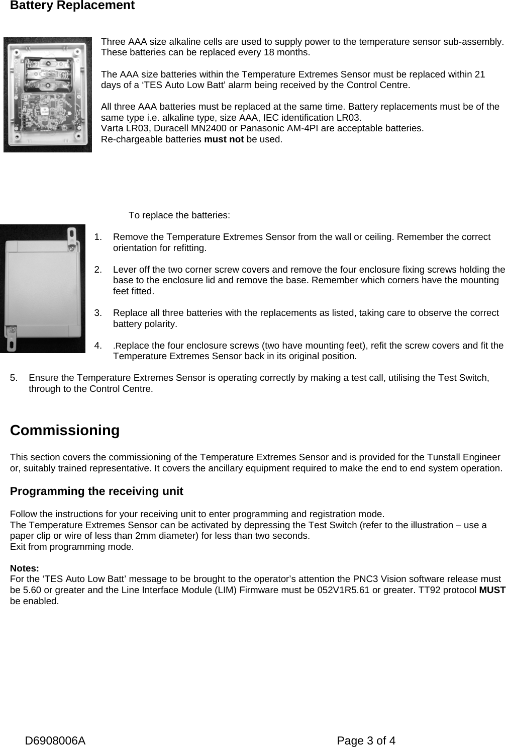   D6908006A   Page 3 of 4   Battery Replacement    Three AAA size alkaline cells are used to supply power to the temperature sensor sub-assembly. These batteries can be replaced every 18 months.  The AAA size batteries within the Temperature Extremes Sensor must be replaced within 21 days of a ‘TES Auto Low Batt’ alarm being received by the Control Centre.  All three AAA batteries must be replaced at the same time. Battery replacements must be of the same type i.e. alkaline type, size AAA, IEC identification LR03. Varta LR03, Duracell MN2400 or Panasonic AM-4PI are acceptable batteries. Re-chargeable batteries must not be used.       To replace the batteries:  1.  Remove the Temperature Extremes Sensor from the wall or ceiling. Remember the correct orientation for refitting.  2.  Lever off the two corner screw covers and remove the four enclosure fixing screws holding the base to the enclosure lid and remove the base. Remember which corners have the mounting feet fitted.  3.  Replace all three batteries with the replacements as listed, taking care to observe the correct battery polarity.  4.  .Replace the four enclosure screws (two have mounting feet), refit the screw covers and fit the Temperature Extremes Sensor back in its original position.  5.  Ensure the Temperature Extremes Sensor is operating correctly by making a test call, utilising the Test Switch, through to the Control Centre.    Commissioning  This section covers the commissioning of the Temperature Extremes Sensor and is provided for the Tunstall Engineer or, suitably trained representative. It covers the ancillary equipment required to make the end to end system operation.  Programming the receiving unit  Follow the instructions for your receiving unit to enter programming and registration mode. The Temperature Extremes Sensor can be activated by depressing the Test Switch (refer to the illustration – use a paper clip or wire of less than 2mm diameter) for less than two seconds. Exit from programming mode.  Notes:  For the ‘TES Auto Low Batt’ message to be brought to the operator’s attention the PNC3 Vision software release must be 5.60 or greater and the Line Interface Module (LIM) Firmware must be 052V1R5.61 or greater. TT92 protocol MUST be enabled.  