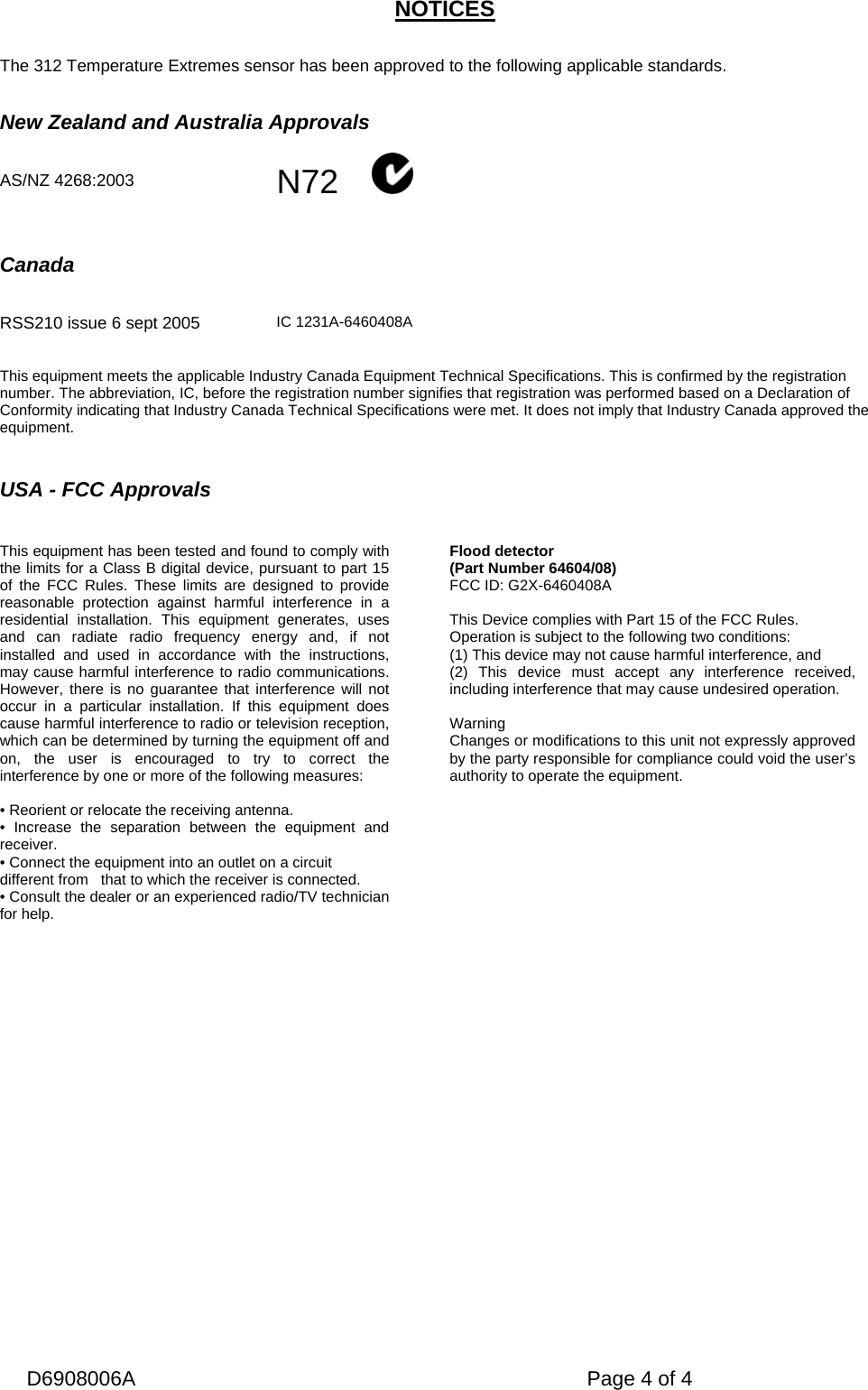   D6908006A   Page 4 of 4 NOTICES   The 312 Temperature Extremes sensor has been approved to the following applicable standards.   New Zealand and Australia Approvals   AS/NZ 4268:2003  N72             Canada          RSS210 issue 6 sept 2005   IC 1231A-6460408A  This equipment meets the applicable Industry Canada Equipment Technical Specifications. This is confirmed by the registration number. The abbreviation, IC, before the registration number signifies that registration was performed based on a Declaration of Conformity indicating that Industry Canada Technical Specifications were met. It does not imply that Industry Canada approved the equipment.   USA - FCC Approvals   This equipment has been tested and found to comply with the limits for a Class B digital device, pursuant to part 15 of the FCC Rules. These limits are designed to provide reasonable protection against harmful interference in a residential installation. This equipment generates, uses and can radiate radio frequency energy and, if not installed and used in accordance with the instructions, may cause harmful interference to radio communications. However, there is no guarantee that interference will not occur in a particular installation. If this equipment does cause harmful interference to radio or television reception, which can be determined by turning the equipment off and on, the user is encouraged to try to correct the interference by one or more of the following measures:  • Reorient or relocate the receiving antenna. • Increase the separation between the equipment and receiver. • Connect the equipment into an outlet on a circuit different from   that to which the receiver is connected. • Consult the dealer or an experienced radio/TV technician for help.   Flood detector (Part Number 64604/08) FCC ID: G2X-6460408A  This Device complies with Part 15 of the FCC Rules. Operation is subject to the following two conditions: (1) This device may not cause harmful interference, and (2) This device must accept any interference received, including interference that may cause undesired operation.  Warning Changes or modifications to this unit not expressly approved by the party responsible for compliance could void the user’s authority to operate the equipment.           