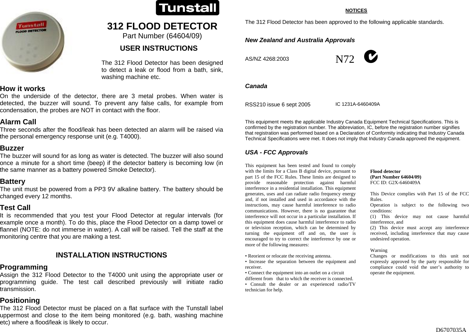                                             D6707035A   312 FLOOD DETECTOR Part Number (64604/09)          USER INSTRUCTIONS  The 312 Flood Detector has been designed to  detect  a  leak  or  flood  from  a  bath,  sink,               washing machine etc.  How it works On the underside of the detector, there are 3 metal probes. When water is detected, the buzzer will sound. To prevent any false calls, for example from condensation, the probes are NOT in contact with the floor.  Alarm Call Three seconds after the flood/leak has been detected an alarm will be raised via the personal emergency response unit (e.g. T4000). Buzzer The buzzer will sound for as long as water is detected. The buzzer will also sound once a minute for a short time (beep) if the detector battery is becoming low (in the same manner as a battery powered Smoke Detector). Battery The unit must be powered from a PP3 9V alkaline battery. The battery should be changed every 12 months.  Test Call It is recommended that you test your Flood Detector at regular intervals (for example once a month). To do this, place the Flood Detector on a damp towel or flannel (NOTE: do not immerse in water). A call will be raised. Tell the staff at the monitoring centre that you are making a test.  INSTALLATION INSTRUCTIONS Programming Assign the 312 Flood Detector to the T4000 unit using the appropriate user or programming guide. The test call described previously will initiate radio transmission. Positioning The 312 Flood Detector must be placed on a flat surface with the Tunstall label uppermost and close to the item being monitored (e.g. bath, washing machine etc) where a flood/leak is likely to occur.  NOTICES  The 312 Flood Detector has been approved to the following applicable standards.   New Zealand and Australia Approvals   AS/NZ 4268:2003  N72             Canada          RSS210 issue 6 sept 2005   IC 1231A-6460409A  This equipment meets the applicable Industry Canada Equipment Technical Specifications. This is confirmed by the registration number. The abbreviation, IC, before the registration number signifies that registration was performed based on a Declaration of Conformity indicating that Industry Canada Technical Specifications were met. It does not imply that Industry Canada approved the equipment.  USA - FCC Approvals  This equipment has been tested and found to comply with the limits for a Class B digital device, pursuant to part 15 of the FCC Rules. These limits are designed to provide reasonable protection against harmful interference in a residential installation. This equipment generates, uses and can radiate radio frequency energy and, if not installed and used in accordance with the instructions, may cause harmful interference to radio communications. However, there is no guarantee that interference will not occur in a particular installation. If this equipment does cause harmful interference to radio or television reception, which can be determined by turning the equipment off and on, the user is encouraged to try to correct the interference by one or more of the following measures:  • Reorient or relocate the receiving antenna. • Increase the separation between the equipment and receiver. • Connect the equipment into an outlet on a circuit different from   that to which the receiver is connected. • Consult the dealer or an experienced radio/TV technician for help.   Flood detector (Part Number 64604/09) FCC ID: G2X-6460409A  This Device complies with Part 15 of the FCC Rules. Operation is subject to the following two conditions: (1) This device may not cause harmful interference, and (2) This device must accept any interference received, including interference that may cause undesired operation.  Warning Changes or modifications to this unit not expressly approved by the party responsible for compliance could void the user’s authority to operate the equipment.   