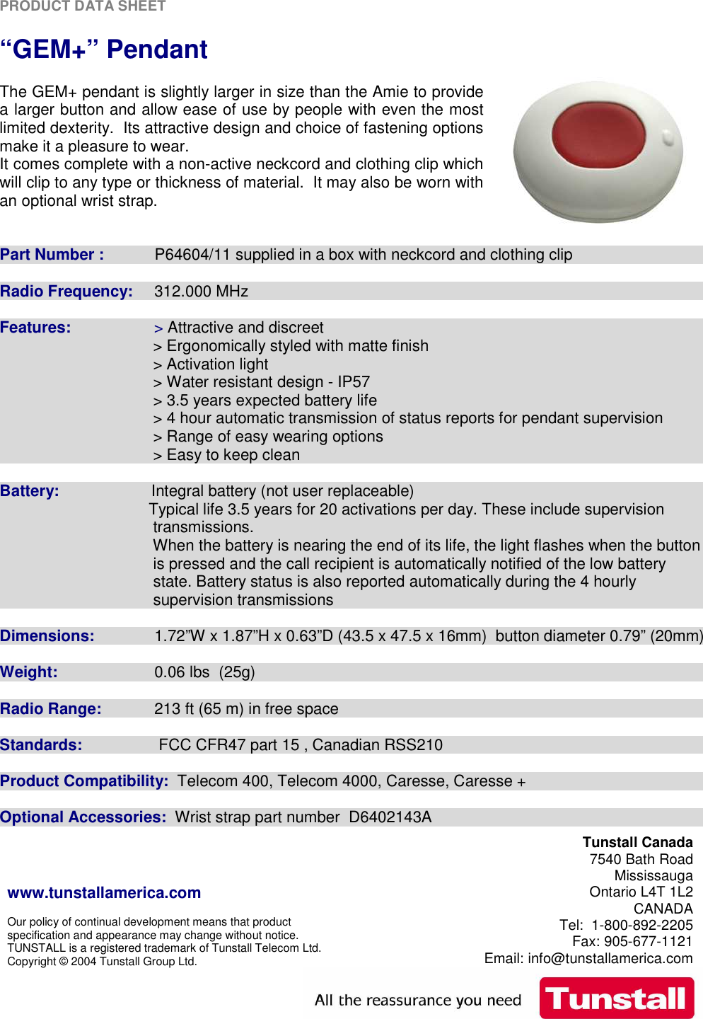 PRODUCT DATA SHEET    www.tunstallamerica.com  Our policy of continual development means that product specification and appearance may change without notice. TUNSTALL is a registered trademark of Tunstall Telecom Ltd. Copyright © 2004 Tunstall Group Ltd.  Tunstall Canada 7540 Bath Road Mississauga Ontario L4T 1L2 CANADA Tel:  1-800-892-2205 Fax: 905-677-1121 Email: info@tunstallamerica.com   “GEM+” Pendant   The GEM+ pendant is slightly larger in size than the Amie to provide a larger button and allow ease of use by people with even the most limited dexterity.  Its attractive design and choice of fastening options make it a pleasure to wear. It comes complete with a non-active neckcord and clothing clip which will clip to any type or thickness of material.  It may also be worn with an optional wrist strap.   Part Number :    P64604/11 supplied in a box with neckcord and clothing clip  Radio Frequency:    312.000 MHz  Features:                   &gt; Attractive and discreet                                    &gt; Ergonomically styled with matte finish                                     &gt; Activation light                                    &gt; Water resistant design - IP57                                    &gt; 3.5 years expected battery life                                    &gt; 4 hour automatic transmission of status reports for pendant supervision                                     &gt; Range of easy wearing options                                    &gt; Easy to keep clean  Battery:             Integral battery (not user replaceable)                                     Typical life 3.5 years for 20 activations per day. These include supervision                                    transmissions.                                        When the battery is nearing the end of its life, the light flashes when the button                                    is pressed and the call recipient is automatically notified of the low battery                                    state. Battery status is also reported automatically during the 4 hourly                                    supervision transmissions  Dimensions:    1.72”W x 1.87”H x 0.63”D (43.5 x 47.5 x 16mm)  button diameter 0.79” (20mm)  Weight:      0.06 lbs  (25g)  Radio Range:   213 ft (65 m) in free space  Standards:     FCC CFR47 part 15 , Canadian RSS210  Product Compatibility:  Telecom 400, Telecom 4000, Caresse, Caresse +  Optional Accessories:  Wrist strap part number  D6402143A 