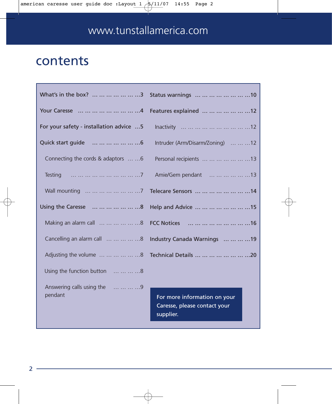 www.tunstallamerica.comcontentsWhat’s in the box?  … … … … … … …3Your Caresse  … … … … … … … … …4For your safety - installation advice  …5Quick start guide  … … … … … … …6Connecting the cords &amp; adaptors  … …6Testing   … … … … … … … … … …7Wall mounting  … … … … … … … …7Using the Caresse  … … … … … … …8Making an alarm call  … … … … … …8Cancelling an alarm call  … … … … …8Adjusting the volume  … … … … … …8Using the function button  … … … …8Answering calls using the   … … … …9pendant2Status warnings  … … … … … … … …10Features explained  … … … … … … …12Inactivity  … … … … … … … … … …12Intruder (Arm/Disarm/Zoning)  … … …12Personal recipients  … … … … … … …13Amie/Gem pendant  … … … … … …13Telecare Sensors  … … … … … … … …14Help and Advice  … … … … … … … …15FCC Notices  … … … … … … … … …16Industry Canada Warnings  … … … …19Technical Details … … … … … … … …20For more information on yourCaresse, please contact your supplier.american caresse user guide doc :Layout 1  5/11/07  14:55  Page 2