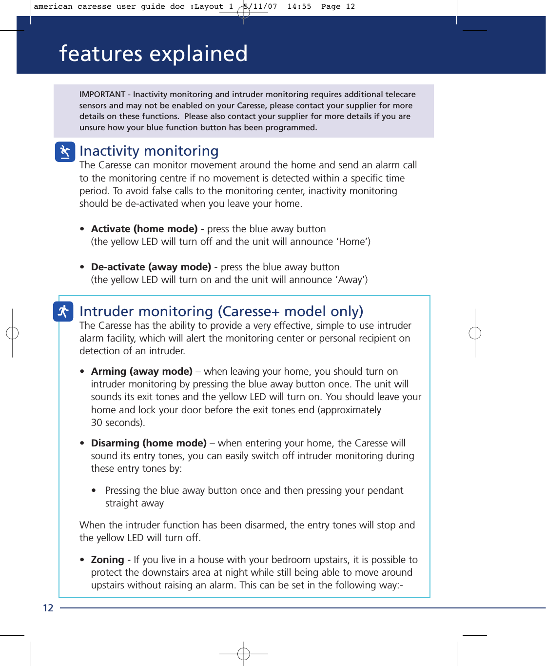 IMPORTANT - Inactivity monitoring and intruder monitoring requires additional telecare sensors and may not be enabled on your Caresse, please contact your supplier for moredetails on these functions.  Please also contact your supplier for more details if you areunsure how your blue function button has been programmed.Inactivity monitoringThe Caresse can monitor movement around the home and send an alarm callto the monitoring centre if no movement is detected within a specific timeperiod. To avoid false calls to the monitoring center, inactivity monitoringshould be de-activated when you leave your home.•Activate (home mode) - press the blue away button (the yellow LED will turn off and the unit will announce ‘Home’)•De-activate (away mode) - press the blue away button (the yellow LED will turn on and the unit will announce ‘Away’)Intruder monitoring (Caresse+ model only)The Caresse has the ability to provide a very effective, simple to use intruderalarm facility, which will alert the monitoring center or personal recipient ondetection of an intruder.•Arming (away mode) – when leaving your home, you should turn on intruder monitoring by pressing the blue away button once. The unit will sounds its exit tones and the yellow LED will turn on. You should leave your home and lock your door before the exit tones end (approximately 30 seconds).•Disarming (home mode) – when entering your home, the Caresse will sound its entry tones, you can easily switch off intruder monitoring during these entry tones by:• Pressing the blue away button once and then pressing your pendant straight awayWhen the intruder function has been disarmed, the entry tones will stop andthe yellow LED will turn off.•Zoning - If you live in a house with your bedroom upstairs, it is possible to protect the downstairs area at night while still being able to move around upstairs without raising an alarm. This can be set in the following way:-12features explainedamerican caresse user guide doc :Layout 1  5/11/07  14:55  Page 12