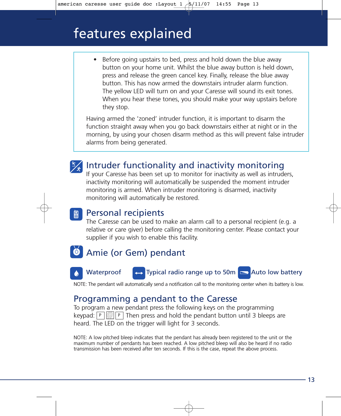 13features explained• Before going upstairs to bed, press and hold down the blue away button on your home unit. Whilst the blue away button is held down,  press and release the green cancel key. Finally, release the blue away button. This has now armed the downstairs intruder alarm function.The yellow LED will turn on and your Caresse will sound its exit tones. When you hear these tones, you should make your way upstairs before they stop.Having armed the ‘zoned’ intruder function, it is important to disarm thefunction straight away when you go back downstairs either at night or in themorning, by using your chosen disarm method as this will prevent false intruderalarms from being generated.Intruder functionality and inactivity monitoringIf your Caresse has been set up to monitor for inactivity as well as intruders,inactivity monitoring will automatically be suspended the moment intrudermonitoring is armed. When intruder monitoring is disarmed, inactivitymonitoring will automatically be restored.Personal recipientsThe Caresse can be used to make an alarm call to a personal recipient (e.g. arelative or care giver) before calling the monitoring center. Please contact yoursupplier if you wish to enable this facility.Amie (or Gem) pendantWaterproof             Typical radio range up to 50m        Auto low batteryNOTE: The pendant will automatically send a notification call to the monitoring center when its battery is low.Programming a pendant to the CaresseTo program a new pendant press the following keys on the programming keypad:                Then press and hold the pendant button until 3 bleeps areheard. The LED on the trigger will light for 3 seconds.NOTE: A low pitched bleep indicates that the pendant has already been registered to the unit or themaximum number of pendants has been reached. A low pitched bleep will also be heard if no radiotransmission has been received after ten seconds. If this is the case, repeat the above process.PPamerican caresse user guide doc :Layout 1  5/11/07  14:55  Page 13