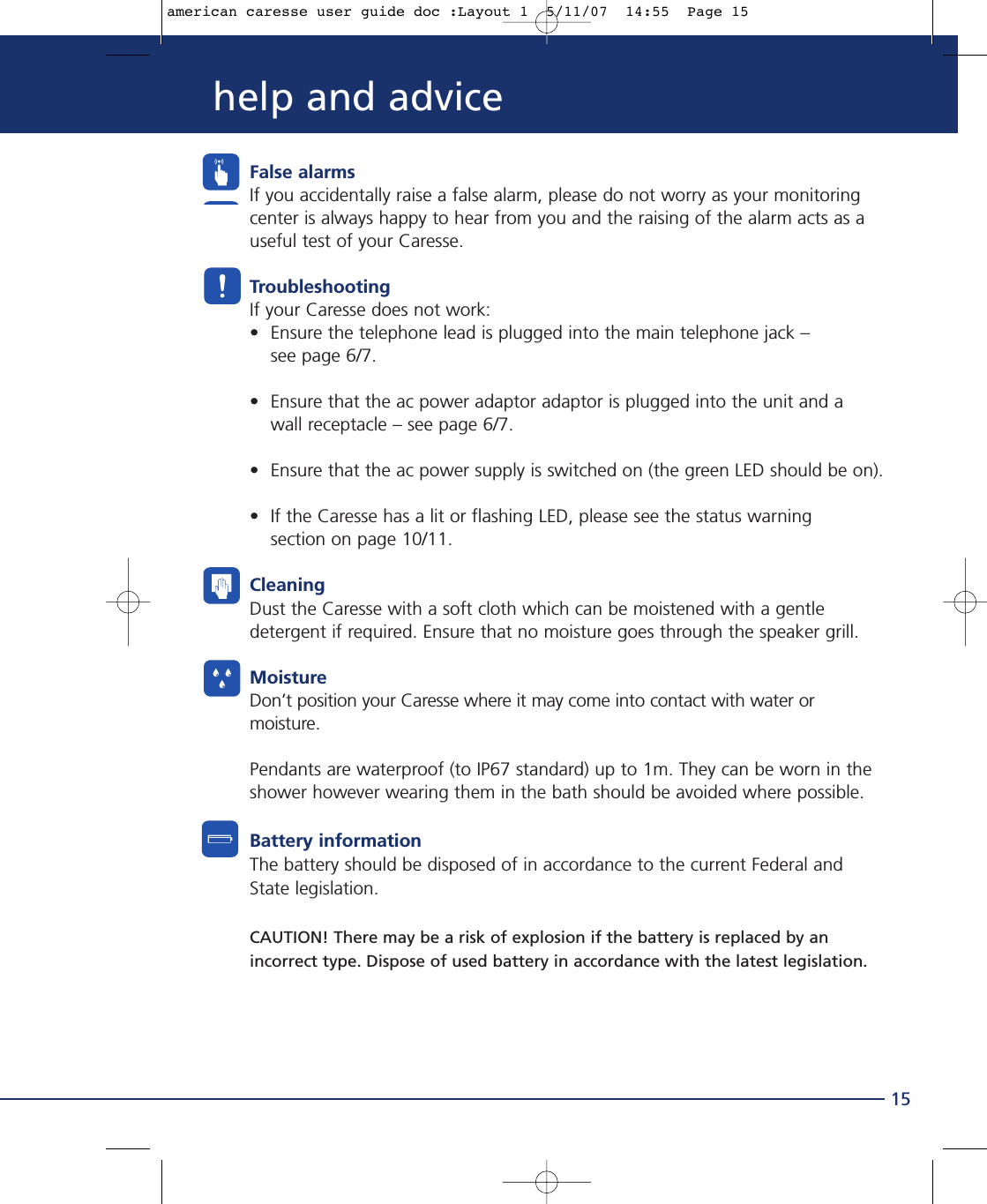 False alarmsIf you accidentally raise a false alarm, please do not worry as your monitoringcenter is always happy to hear from you and the raising of the alarm acts as auseful test of your Caresse.TroubleshootingIf your Caresse does not work:• Ensure the telephone lead is plugged into the main telephone jack – see page 6/7.• Ensure that the ac power adaptor adaptor is plugged into the unit and a wall receptacle – see page 6/7.• Ensure that the ac power supply is switched on (the green LED should be on).• If the Caresse has a lit or flashing LED, please see the status warning section on page 10/11.CleaningDust the Caresse with a soft cloth which can be moistened with a gentledetergent if required. Ensure that no moisture goes through the speaker grill.MoistureDon’t position your Caresse where it may come into contact with water ormoisture.Pendants are waterproof (to IP67 standard) up to 1m. They can be worn in theshower however wearing them in the bath should be avoided where possible.Battery informationThe battery should be disposed of in accordance to the current Federal andState legislation.CAUTION! There may be a risk of explosion if the battery is replaced by anincorrect type. Dispose of used battery in accordance with the latest legislation.15help and adviceamerican caresse user guide doc :Layout 1  5/11/07  14:55  Page 15