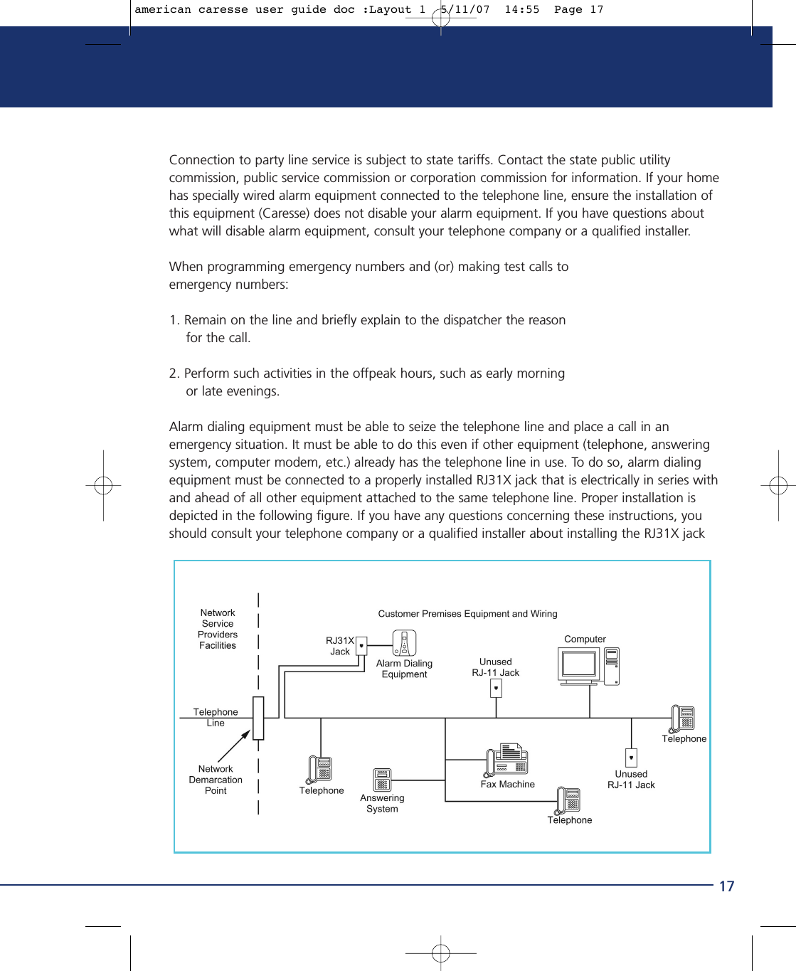 17Connection to party line service is subject to state tariffs. Contact the state public utilitycommission, public service commission or corporation commission for information. If your homehas specially wired alarm equipment connected to the telephone line, ensure the installation ofthis equipment (Caresse) does not disable your alarm equipment. If you have questions aboutwhat will disable alarm equipment, consult your telephone company or a qualified installer. When programming emergency numbers and (or) making test calls to emergency numbers:1. Remain on the line and briefly explain to the dispatcher the reason for the call.2. Perform such activities in the offpeak hours, such as early morning or late evenings.Alarm dialing equipment must be able to seize the telephone line and place a call in anemergency situation. It must be able to do this even if other equipment (telephone, answeringsystem, computer modem, etc.) already has the telephone line in use. To do so, alarm dialingequipment must be connected to a properly installed RJ31X jack that is electrically in series withand ahead of all other equipment attached to the same telephone line. Proper installation isdepicted in the following figure. If you have any questions concerning these instructions, youshould consult your telephone company or a qualified installer about installing the RJ31X jackamerican caresse user guide doc :Layout 1  5/11/07  14:55  Page 17