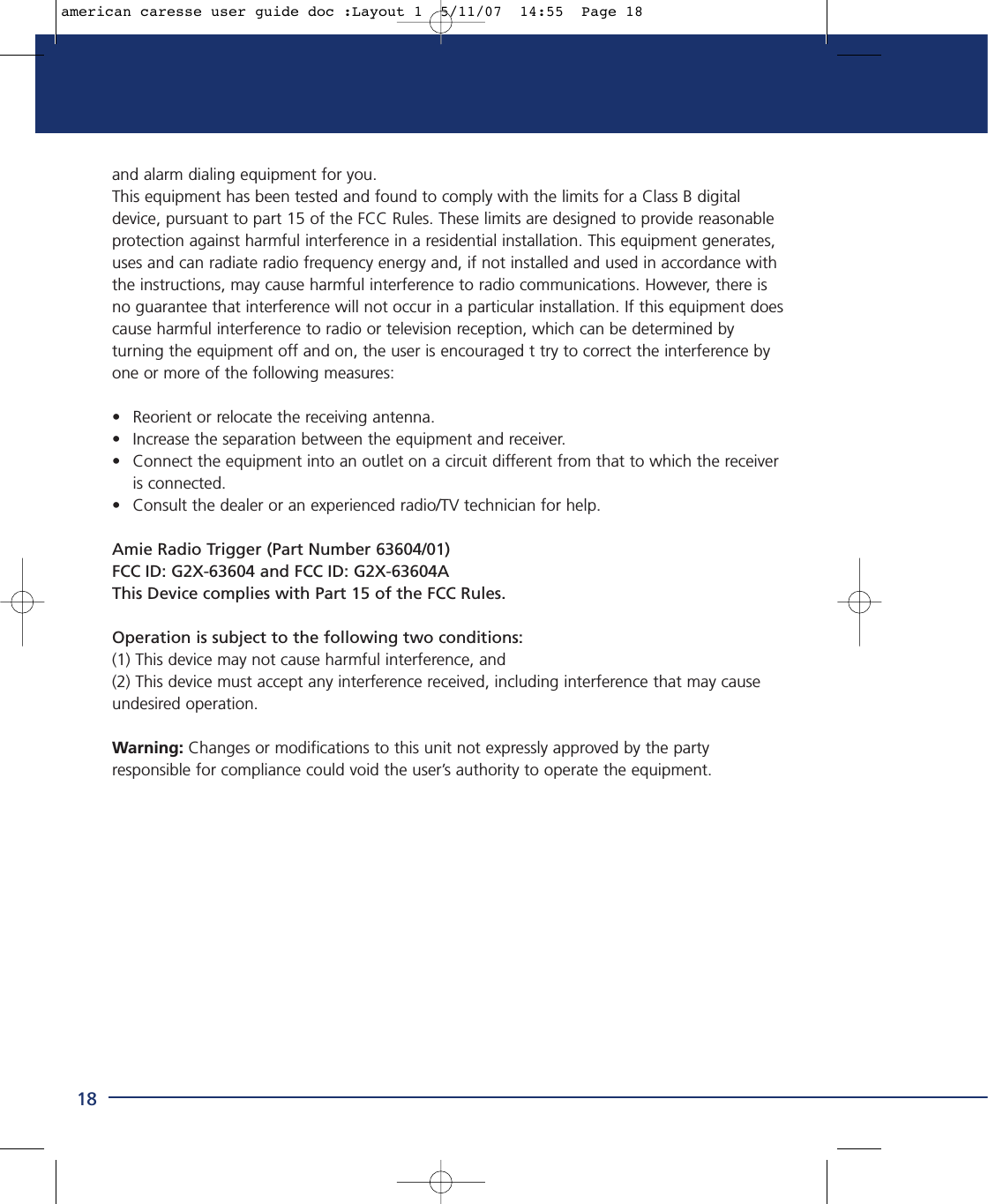 18and alarm dialing equipment for you.This equipment has been tested and found to comply with the limits for a Class B digitaldevice, pursuant to part 15 of the FCC Rules. These limits are designed to provide reasonableprotection against harmful interference in a residential installation. This equipment generates,uses and can radiate radio frequency energy and, if not installed and used in accordance withthe instructions, may cause harmful interference to radio communications. However, there isno guarantee that interference will not occur in a particular installation. If this equipment doescause harmful interference to radio or television reception, which can be determined byturning the equipment off and on, the user is encouraged t try to correct the interference byone or more of the following measures:• Reorient or relocate the receiving antenna.• Increase the separation between the equipment and receiver.• Connect the equipment into an outlet on a circuit different from that to which the receiver is connected.• Consult the dealer or an experienced radio/TV technician for help.Amie Radio Trigger (Part Number 63604/01)FCC ID: G2X-63604 and FCC ID: G2X-63604AThis Device complies with Part 15 of the FCC Rules.Operation is subject to the following two conditions:(1) This device may not cause harmful interference, and(2) This device must accept any interference received, including interference that may causeundesired operation.Warning: Changes or modifications to this unit not expressly approved by the partyresponsible for compliance could void the user’s authority to operate the equipment.american caresse user guide doc :Layout 1  5/11/07  14:55  Page 18