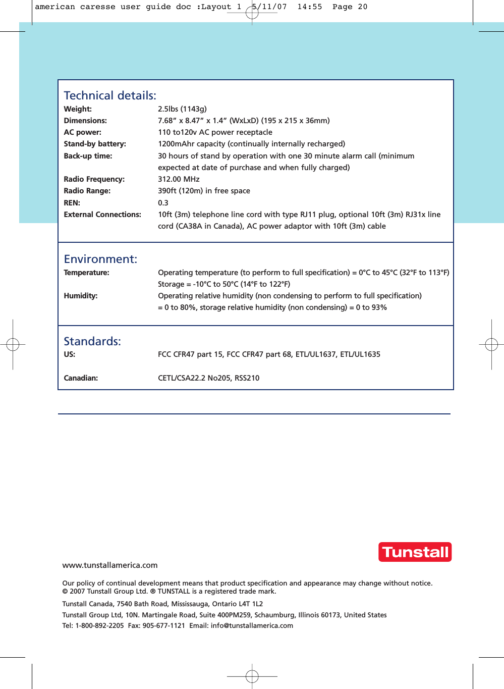 Technical details:Weight: 2.5lbs (1143g)Dimensions:  7.68” x 8.47” x 1.4” (WxLxD) (195 x 215 x 36mm)AC power: 110 to120v AC power receptacleStand-by battery: 1200mAhr capacity (continually internally recharged)Back-up time: 30 hours of stand by operation with one 30 minute alarm call (minimum expected at date of purchase and when fully charged)Radio Frequency: 312.00 MHzRadio Range: 390ft (120m) in free spaceREN: 0.3External Connections: 10ft (3m) telephone line cord with type RJ11 plug, optional 10ft (3m) RJ31x line cord (CA38A in Canada), AC power adaptor with 10ft (3m) cableEnvironment: Temperature:  Operating temperature (to perform to full specification) = 0°C to 45°C (32°F to 113°F)Storage = -10°C to 50°C (14°F to 122°F)Humidity: Operating relative humidity (non condensing to perform to full specification) = 0 to 80%, storage relative humidity (non condensing) = 0 to 93%Standards:US:  FCC CFR47 part 15, FCC CFR47 part 68, ETL/UL1637, ETL/UL1635Canadian: CETL/CSA22.2 No205, RSS210www.tunstallamerica.comOur policy of continual development means that product specification and appearance may change without notice. © 2007 Tunstall Group Ltd. ® TUNSTALL is a registered trade mark.Tunstall Canada, 7540 Bath Road, Mississauga, Ontario L4T 1L2Tunstall Group Ltd, 10N. Martingale Road, Suite 400PM259, Schaumburg, Illinois 60173, United StatesTel: 1-800-892-2205  Fax: 905-677-1121  Email: info@tunstallamerica.comamerican caresse user guide doc :Layout 1  5/11/07  14:55  Page 20