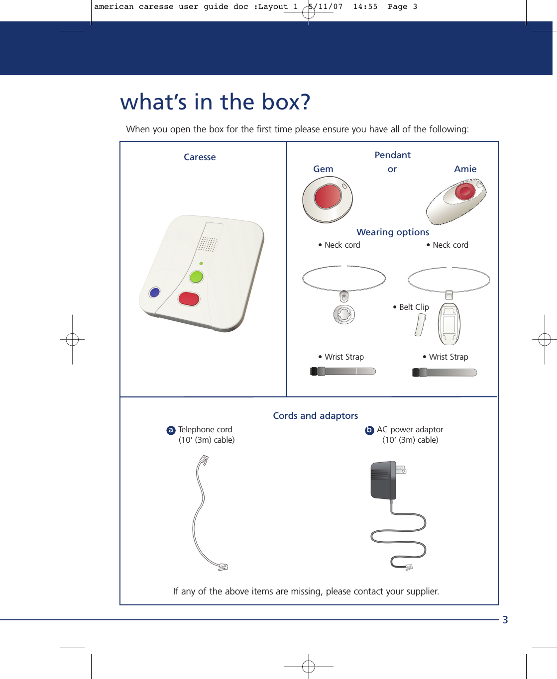 what’s in the box?3When you open the box for the first time please ensure you have all of the following:CaresseWearing options • Neck cord                          • Neck cord• Belt Clip• Wrist Strap  • Wrist StrapIf any of the above items are missing, please contact your supplier.Cords and adaptorsaTelephone cord                                                     bAC power adaptor      (10’ (3m) cable)   (10’ (3m) cable)  PendantGem                   or                    Amieamerican caresse user guide doc :Layout 1  5/11/07  14:55  Page 3