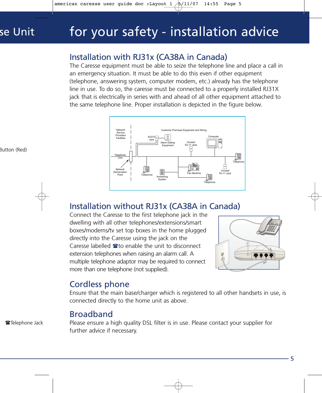 se Unit5Button (Red)Telephone Jackfor your safety - installation adviceInstallation with RJ31x (CA38A in Canada)The Caresse equipment must be able to seize the telephone line and place a call inan emergency situation. It must be able to do this even if other equipment(telephone, answering system, computer modem, etc.) already has the telephoneline in use. To do so, the caresse must be connected to a properly installed RJ31Xjack that is electrically in series with and ahead of all other equipment attached tothe same telephone line. Proper installation is depicted in the figure below.Installation without RJ31x (CA38A in Canada)Connect the Caresse to the first telephone jack in thedwelling with all other telephones/extensions/smartboxes/modems/tv set top boxes in the home pluggeddirectly into the Caresse using the jack on theCaresse labelled to enable the unit to disconnectextension telephones when raising an alarm call. Amultiple telephone adaptor may be required to connectmore than one telephone (not supplied).Cordless phoneEnsure that the main base/charger which is registered to all other handsets in use, isconnected directly to the home unit as above.BroadbandPlease ensure a high quality DSL filter is in use. Please contact your supplier forfurther advice if necessary.american caresse user guide doc :Layout 1  5/11/07  14:55  Page 5