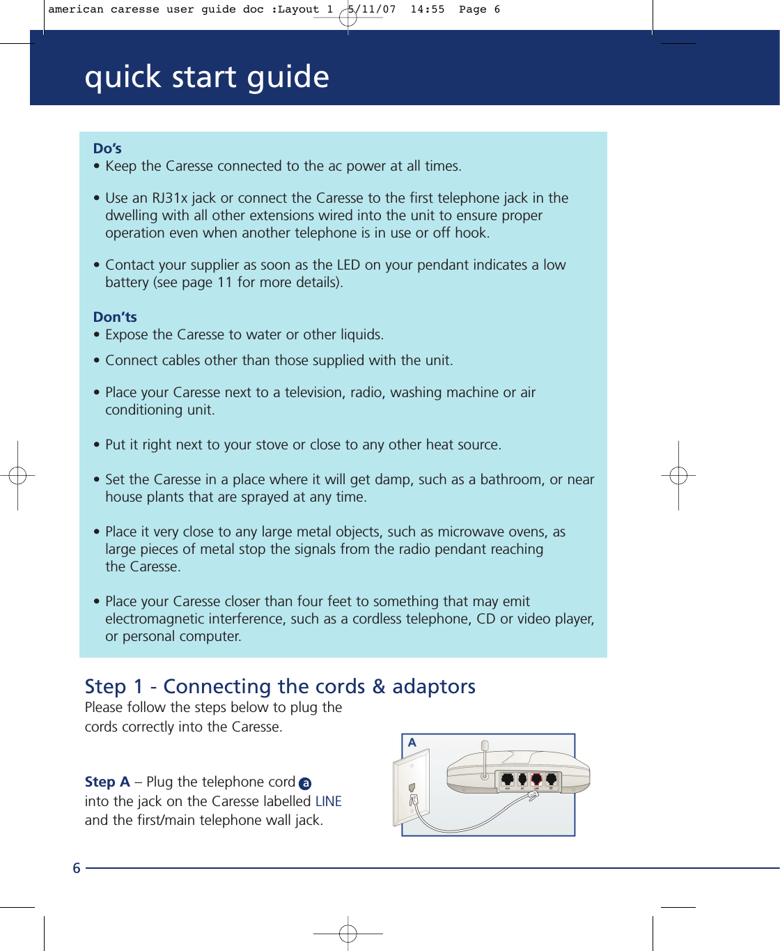 quick start guide6Step 1 - Connecting the cords &amp; adaptorsPlease follow the steps below to plug thecords correctly into the Caresse.Step A – Plug the telephone cord ainto the jack on the Caresse labelled LINEand the first/main telephone wall jack.Do’s• Keep the Caresse connected to the ac power at all times.• Use an RJ31x jack or connect the Caresse to the first telephone jack in the dwelling with all other extensions wired into the unit to ensure proper operation even when another telephone is in use or off hook.• Contact your supplier as soon as the LED on your pendant indicates a low battery (see page 11 for more details). Don’ts• Expose the Caresse to water or other liquids.• Connect cables other than those supplied with the unit.• Place your Caresse next to a television, radio, washing machine or air conditioning unit.• Put it right next to your stove or close to any other heat source.• Set the Caresse in a place where it will get damp, such as a bathroom, or nearhouse plants that are sprayed at any time.• Place it very close to any large metal objects, such as microwave ovens, as large pieces of metal stop the signals from the radio pendant reaching the Caresse.• Place your Caresse closer than four feet to something that may emit electromagnetic interference, such as a cordless telephone, CD or video player,or personal computer.american caresse user guide doc :Layout 1  5/11/07  14:55  Page 6