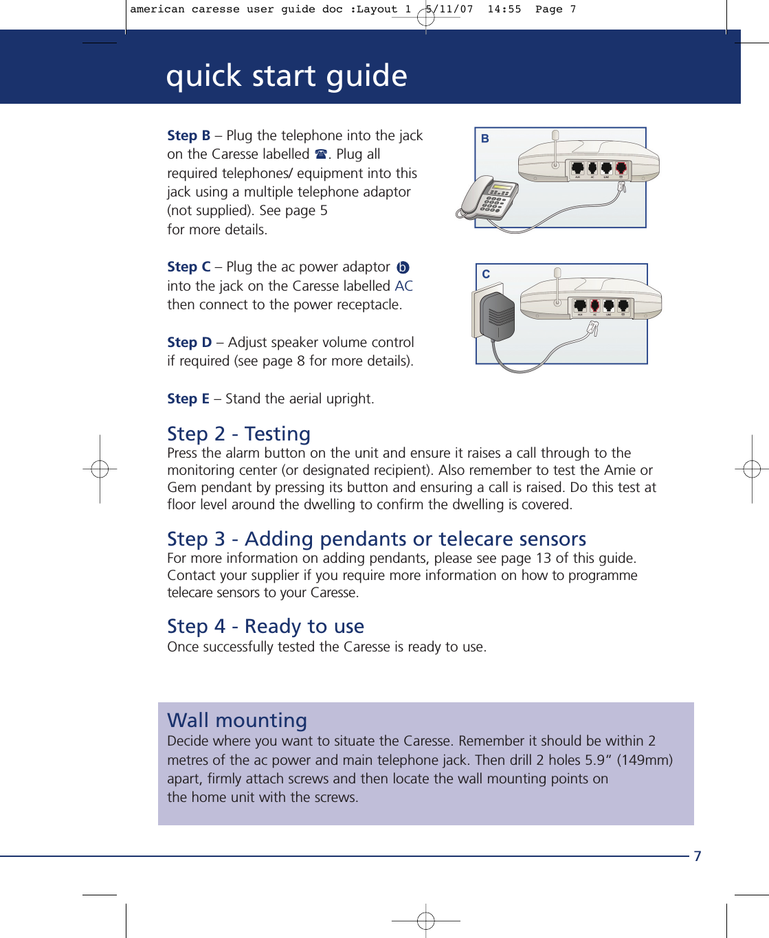 Step B – Plug the telephone into the jackon the Caresse labelled . Plug allrequired telephones/ equipment into thisjack using a multiple telephone adaptor(not supplied). See page 5 for more details.Step C – Plug the ac power adaptor  binto the jack on the Caresse labelled ACthen connect to the power receptacle.Step D – Adjust speaker volume control if required (see page 8 for more details).Step E – Stand the aerial upright.Step 2 - TestingPress the alarm button on the unit and ensure it raises a call through to themonitoring center (or designated recipient). Also remember to test the Amie orGem pendant by pressing its button and ensuring a call is raised. Do this test atfloor level around the dwelling to confirm the dwelling is covered.Step 3 - Adding pendants or telecare sensorsFor more information on adding pendants, please see page 13 of this guide.Contact your supplier if you require more information on how to programmetelecare sensors to your Caresse.Step 4 - Ready to useOnce successfully tested the Caresse is ready to use.Wall mountingDecide where you want to situate the Caresse. Remember it should be within 2metres of the ac power and main telephone jack. Then drill 2 holes 5.9” (149mm)apart, firmly attach screws and then locate the wall mounting points on the home unit with the screws. 7quick start guideamerican caresse user guide doc :Layout 1  5/11/07  14:55  Page 7