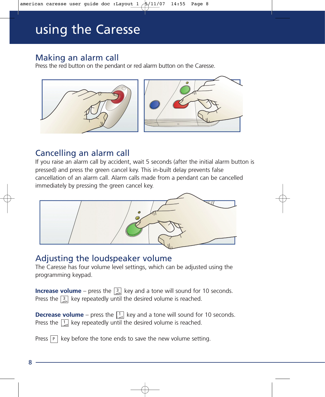 using the Caresse8311P3Making an alarm callPress the red button on the pendant or red alarm button on the Caresse.Cancelling an alarm callIf you raise an alarm call by accident, wait 5 seconds (after the initial alarm button ispressed) and press the green cancel key. This in-built delay prevents falsecancellation of an alarm call. Alarm calls made from a pendant can be cancelledimmediately by pressing the green cancel key.Adjusting the loudspeaker volumeThe Caresse has four volume level settings, which can be adjusted using theprogramming keypad.Increase volume – press the key and a tone will sound for 10 seconds. Press the       key repeatedly until the desired volume is reached.Decrease volume – press the       key and a tone will sound for 10 seconds. Press the       key repeatedly until the desired volume is reached.Press key before the tone ends to save the new volume setting.american caresse user guide doc :Layout 1  5/11/07  14:55  Page 8