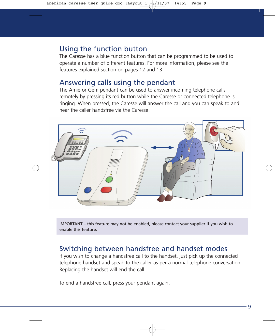 Using the function buttonThe Caresse has a blue function button that can be programmed to be used tooperate a number of different features. For more information, please see thefeatures explained section on pages 12 and 13.Answering calls using the pendantThe Amie or Gem pendant can be used to answer incoming telephone callsremotely by pressing its red button while the Caresse or connected telephone isringing. When pressed, the Caresse will answer the call and you can speak to andhear the caller handsfree via the Caresse. IMPORTANT – this feature may not be enabled, please contact your supplier if you wish toenable this feature.Switching between handsfree and handset modesIf you wish to change a handsfree call to the handset, just pick up the connectedtelephone handset and speak to the caller as per a normal telephone conversation.Replacing the handset will end the call.To end a handsfree call, press your pendant again.9american caresse user guide doc :Layout 1  5/11/07  14:55  Page 9