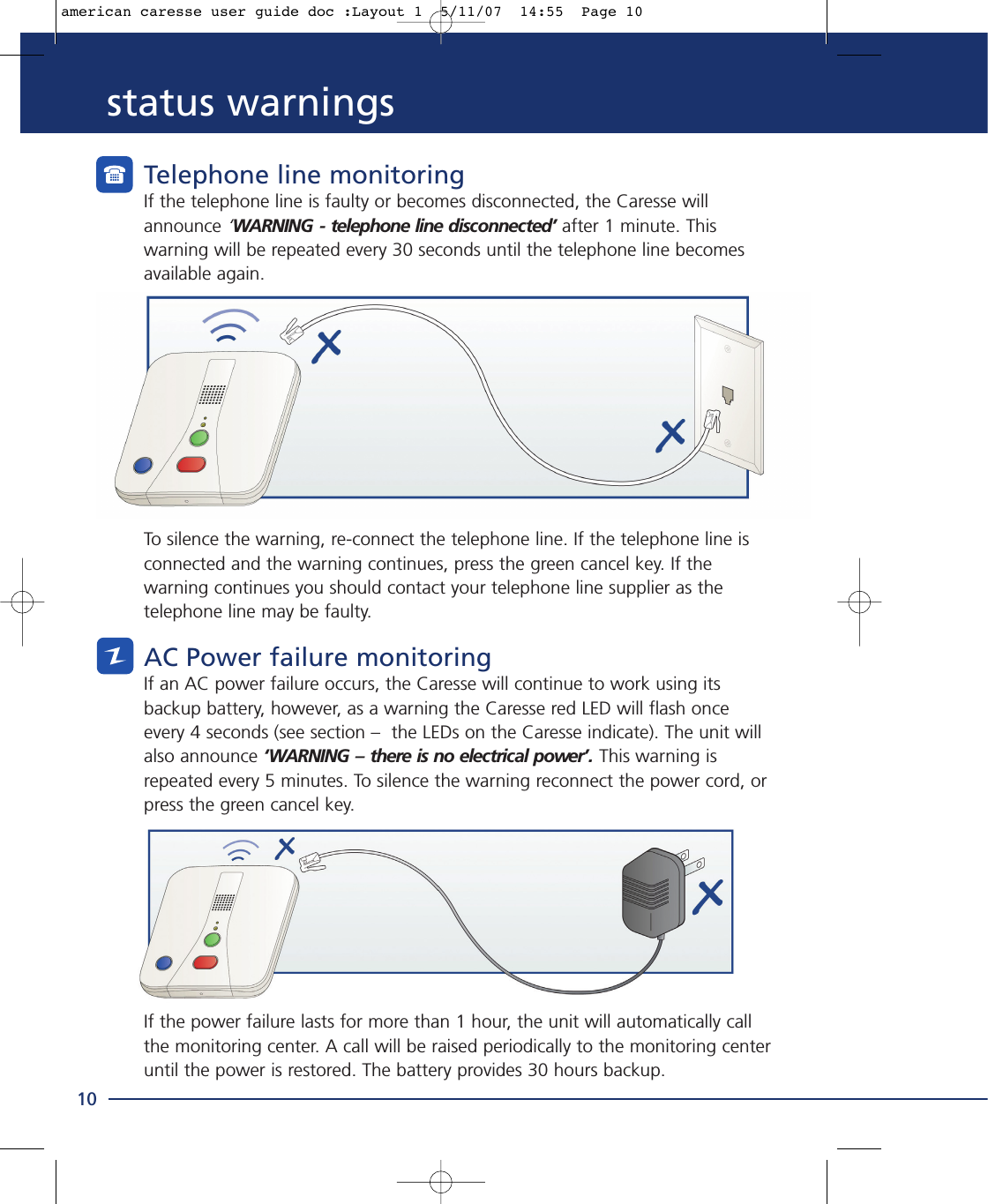 status warningsTelephone line monitoringIf the telephone line is faulty or becomes disconnected, the Caresse willannounce ‘WARNING - telephone line disconnected’ after 1 minute. Thiswarning will be repeated every 30 seconds until the telephone line becomesavailable again.To silence the warning, re-connect the telephone line. If the telephone line isconnected and the warning continues, press the green cancel key. If thewarning continues you should contact your telephone line supplier as thetelephone line may be faulty.AC Power failure monitoringIf an AC power failure occurs, the Caresse will continue to work using itsbackup battery, however, as a warning the Caresse red LED will flash onceevery 4 seconds (see section –  the LEDs on the Caresse indicate). The unit willalso announce ‘WARNING – there is no electrical power’. This warning isrepeated every 5 minutes. To silence the warning reconnect the power cord, orpress the green cancel key.If the power failure lasts for more than 1 hour, the unit will automatically callthe monitoring center. A call will be raised periodically to the monitoring centeruntil the power is restored. The battery provides 30 hours backup.10american caresse user guide doc :Layout 1  5/11/07  14:55  Page 10