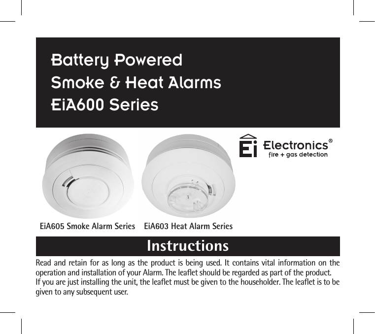 Read and retain for as long as the product is being used. It contains vital information on the operation and installation of your Alarm. The leaflet should be regarded as part of the product.If you are just installing the unit, the leaflet must be given to the householder. The leaflet is to be given to any subsequent user.EiA605 Smoke Alarm Series EiA603 Heat Alarm SeriesInstructionsBattery PoweredSmoke &amp; Heat AlarmsEiA600 Series