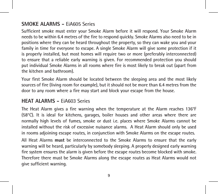 9SMOKE ALARMS - EiA605 SeriesSufficient smoke must enter your Smoke Alarm before it will respond. Your Smoke Alarm needs to be within 6.4 metres of the fire to respond quickly. Smoke Alarms also need to be in positions where they can be heard throughout the property, so they can wake you and your family in time for everyone to escape. A single Smoke Alarm will give some protection if it is properly installed, but most homes will require two or more (preferably interconnected) to ensure that a reliable early warning is given. For recommended protection you should put individual Smoke Alarms in all rooms where fire is most likely to break out (apart from the kitchen and bathroom).Your first Smoke Alarm should be located between the sleeping area and the most likely sources of fire (living room for example), but it should not be more than 6.4 metres from the door to any room where a fire may start and block your escape from the house.HEAT ALARMS - EiA603 SeriesThe Heat Alarm gives a fire warning when the temperature at the Alarm reaches 136°F (58°C). It is ideal for kitchens, garages, boiler houses and other areas where there are normally high levels of fumes, smoke or dust i.e. places where Smoke Alarms cannot be installed without the risk of excessive nuisance alarms.  A Heat Alarm should only be used in rooms adjoining escape routes, in conjunction with Smoke Alarms on the escape routes.All Heat Alarms must be interconnected to the Smoke Alarms to ensure that the early warning will be heard, particularly by somebody sleeping. A properly designed early warning fire system ensures the alarm is given before the escape routes become blocked with smoke. Therefore there must be Smoke Alarms along the escape routes as Heat Alarms would not give sufficient warning.