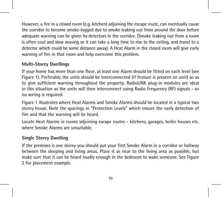 However, a fire in a closed room (e.g. kitchen) adjoining the escape route, can eventually cause the corridor to become smoke-logged due to smoke leaking out from around the door before adequate warning can be given by detectors in the corridor. (Smoke leaking out from a room is often cool and slow moving so it can take a long time to rise to the ceiling, and travel to a detector which could be some distance away). A Heat Alarm in the closed room will give early warning of fire in that room and help overcome this problem.Multi-Storey DwellingsIf your home has more than one floor, at least one Alarm should be fitted on each level (see Figure 1). Preferably the units should be interconnected (if feature is present on unit) so as to give sufficient warning throughout the property. RadioLINK plug-in modules are ideal in this situation as the units will then interconnect using Radio Frequency (RF) signals - so no wiring is required.Figure 1 illustrates where Heat Alarms and Smoke Alarms should be located in a typical two storey house. Note the spacings in “Protection Levels” which ensure the early detection of fire and that the warning will be heard.Locate Heat Alarms in rooms adjoining escape routes - kitchens, garages, boiler houses etc. where Smoke Alarms are unsuitable.Single Storey DwellingIf the premises is one storey you should put your first Smoke Alarm in a corridor or hallway between the sleeping and living areas. Place it as near to the living area as possible, but make sure that it can be heard loudly enough in the bedroom to wake someone. See Figure 2 for placement example.10