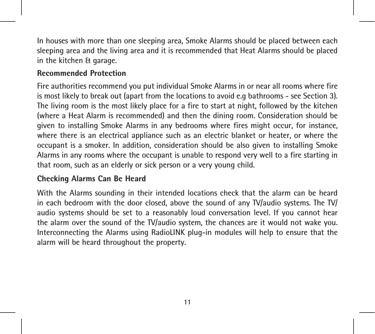 In houses with more than one sleeping area, Smoke Alarms should be placed between each sleeping area and the living area and it is recommended that Heat Alarms should be placed in the kitchen &amp; garage.Recommended ProtectionFire authorities recommend you put individual Smoke Alarms in or near all rooms where fire is most likely to break out (apart from the locations to avoid e.g bathrooms - see Section 3). The living room is the most likely place for a fire to start at night, followed by the kitchen (where a Heat Alarm is recommended) and then the dining room. Consideration should be given to installing Smoke Alarms in any bedrooms where fires might occur, for instance, where there is an electrical appliance such as an electric blanket or heater, or where the occupant is a smoker. In addition, consideration should be also given to installing Smoke Alarms in any rooms where the occupant is unable to respond very well to a fire starting in that room, such as an elderly or sick person or a very young child.Checking Alarms Can Be HeardWith the Alarms sounding in their intended locations check that the alarm can be heard in each bedroom with the door closed, above the sound of any TV/audio systems. The TV/audio systems should be set to a reasonably loud conversation level. If you cannot hear the alarm over the sound of the TV/audio system, the chances are it would not wake you. Interconnecting the Alarms using RadioLINK plug-in modules will help to ensure that the alarm will be heard throughout the property.11
