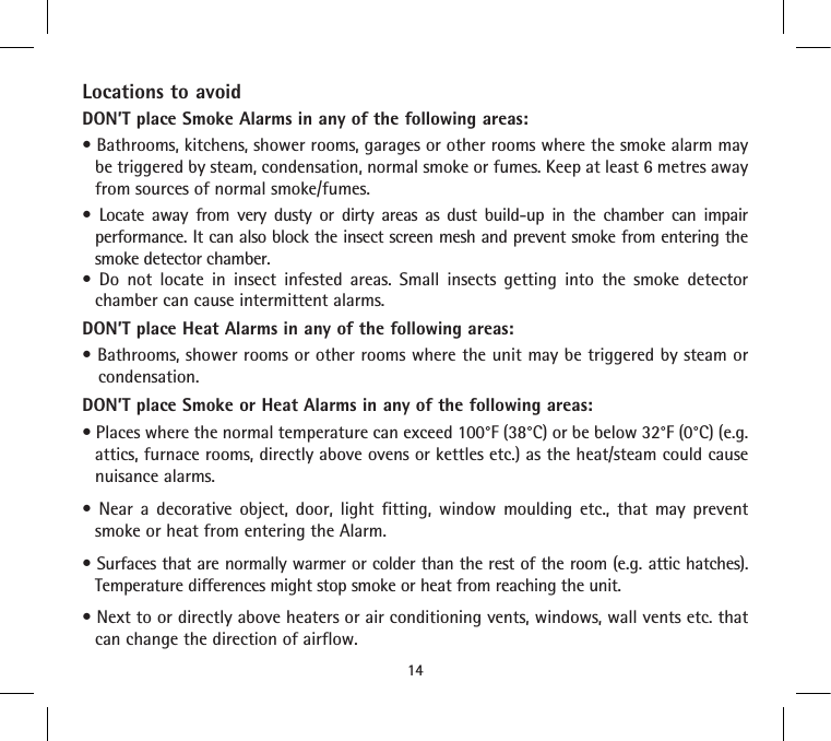 Locations to avoidDON’T place Smoke Alarms in any of the following areas:• Bathrooms, kitchens, shower rooms, garages or other rooms where the smoke alarm may be triggered by steam, condensation, normal smoke or fumes. Keep at least 6 metres away from sources of normal smoke/fumes.•  Locate  away  from  very  dusty  or  dirty  areas  as  dust  build-up  in  the  chamber  can  impair performance. It can also block the insect screen mesh and prevent smoke from entering the smoke detector chamber.•  Do  not  locate  in  insect  infested  areas.  Small  insects  getting  into  the  smoke  detector chamber can cause intermittent alarms.DON’T place Heat Alarms in any of the following areas:• Bathrooms, shower rooms or other rooms where the unit may be triggered by steam or condensation.DON’T place Smoke or Heat Alarms in any of the following areas:• Places where the normal temperature can exceed 100°F (38°C) or be below 32°F (0°C) (e.g. attics, furnace rooms, directly above ovens or kettles etc.) as the heat/steam could cause nuisance alarms.•  Near  a  decorative  object,  door,  light  fitting,  window  moulding  etc.,  that  may  prevent smoke or heat from entering the Alarm.• Surfaces that are normally warmer or colder than the rest of the room (e.g. attic hatches). Temperature differences might stop smoke or heat from reaching the unit.• Next to or directly above heaters or air conditioning vents, windows, wall vents etc. that can change the direction of airflow.14