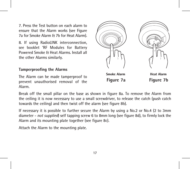 7. Press the Test button on each alarm to ensure that the Alarm works (see Figure 7a for Smoke Alarm &amp; 7b for Heat Alarm).  8. If using RadioLINK interconnection, see booklet ‘RF Modules for Battery Powered Smoke &amp; Heat Alarms. Install all the other Alarms similarly.Tamperproofing the AlarmsThe Alarm can be made tamperproof to prevent unauthorised removal of the Alarm.Break off the small pillar on the base as shown in figure 8a. To remove the Alarm from the ceiling it is now necessary to use a small screwdriver, to release the catch (push catch towards the ceiling) and then twist off the alarm (see figure 8b).If necessary it is possible to further secure the Alarm by using a No.2 or No.4 (2 to 3mm diameter - not supplied) self tapping screw 6 to 8mm long (see figure 8d), to firmly lock the Alarm and its mounting plate together (see figure 8c).Attach the Alarm to the mounting plate.17Figure 7aSmoke AlarmFigure 7bHeat Alarm